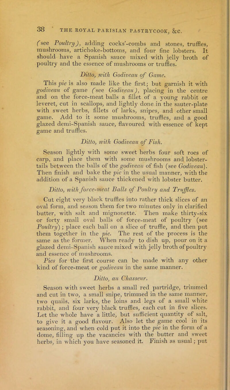 (see Poultry), adding cocks’-combs and stones, truffles, mushrooms, artichoke-bottoms, and four fine lobsters. It should have a Spanish sauce mixed with jelly broth of poultry and the essence of mushrooms or truffles. Ditto, with Godiveau of Game, This pie is also made like the first; but garnish it with godiveau of game GGodiveau), placing in the centre and on the force-meat balls a fillet of a young rabbit or leveret, cut in scallops, and lightly done in the sauter-plate with sweet herbs, fillets of larks, snipes, and other small game. Add to it some mushrooms, truffles, and a good glazed demi-Spanish sauce, flavoured with essence of kept game and truffles. Ditto, with Godiveau of Fish. Season lightly with some sweet herbs four soft roes of carp, and place them with some mushrooms and lobster- tails between the balls of the godiveau of fish (see Godiveau). Then finish and bake the pie in the usual manner, with the addition of a Spanish sauce thickened with lobster butter. Ditto, with force-meat Balls qf Poidtry and Truffies. Cut eight very black truffles into rather thick slices of an oval form, and season them for two minutes only in clarified butter, with salt and mignonette. Then make thirty-six or forty snaall oval balls of force-meat of poultry (see Poultry) ; place each ball on a slice of truffle, and then put them together in the pie. The rest of the process is the same as the former. When ready to dish up, pour on it a glazed demi-Spanish sauce mixed with jelly broth of poultry and essence of mushrooms. Pies for the first course can be made with any other kind of force-meat or godiveau in the same manner. Ditto, au Chasseur. Season with sweet herbs a small red partridge, trimmed and cut in two, a small snipe, trimmed in the same manner, two quails, six larks, the loins and legs of a small white rabbit, and four very black truffles, each cut in five slices. Let the whole have a little, but sufficient quantity of salt, to give it a good flavour. Also let the game cool in its seasoning, and when cold put it into the pie in the form ot a dome, filling up the vacancies with the butter and sweet herbs, in which you have seasoned it. Finish as usual ; put