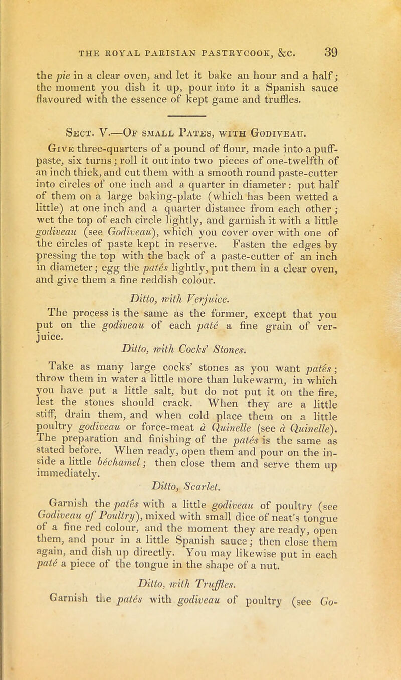 the pic in a clear oven, and let it bake an hour and a half ; the moment you dish it up, pour into it a Spanish sauce flavoured with the essence of kept game and truffles. Sect. V.—Op small Pates, with Godiveau. Give three-quarters of a pound of flour, made into a puff- paste, six turns ; roll it out into two pieces of one-twelfth of an inch thick, and cut them with a smooth round paste-cutter into circles of one inch and a quarter in diameter : put half of them on a large baking-plate (which has been wetted a little) at one inch and a quarter distance from each other ; wet the top of each circle lightly, and garnish it with a little godiveau (see Godiveau), which you cover over with one of the circles of paste kept in reserve. Fasten the edges by pressing the top with the back of a paste-cutter of an inch in diameter; egg the pâtés lightly, put them in a clear oven, and give them a fine reddish colour. Ditto, with Verjuice. The process is the same as the former, except that you put on the godiveau of each pâté a fine grain of ver- juice. Ditto, with Cocks’ Stones. Take as many lai’ge cocks’ stones as you want pates; throw them in water a little more than lukewarm, in which you have put a little salt, but do not put it on the fire, lest the stones should crack. When they are a little stiff, drain them, and when cold place them on a little poultry godiveau or force-meat à Quinelle (see à Qumelle). The preparation and finishing of the pâtés is the same as stated before. When ready, open them and pour on the in- side a little béchamel ; then close them and serve them up immediately. Ditto, Scarlet. Garnish the pates with a little godiveau of poultry (see Godiveau of Poultry), mixed with small dice of neat’s tongue of a fine red colour, and the moment they are ready, open them, and pour in a little Spanish sauce; then close them again, and dish up dii*ectly. You may likewise put in each pâté a piece of the tongue in the shape of a nut. Ditto, with Truffles. Garnish tlie pâtés with godiveau of poultry (see Go-