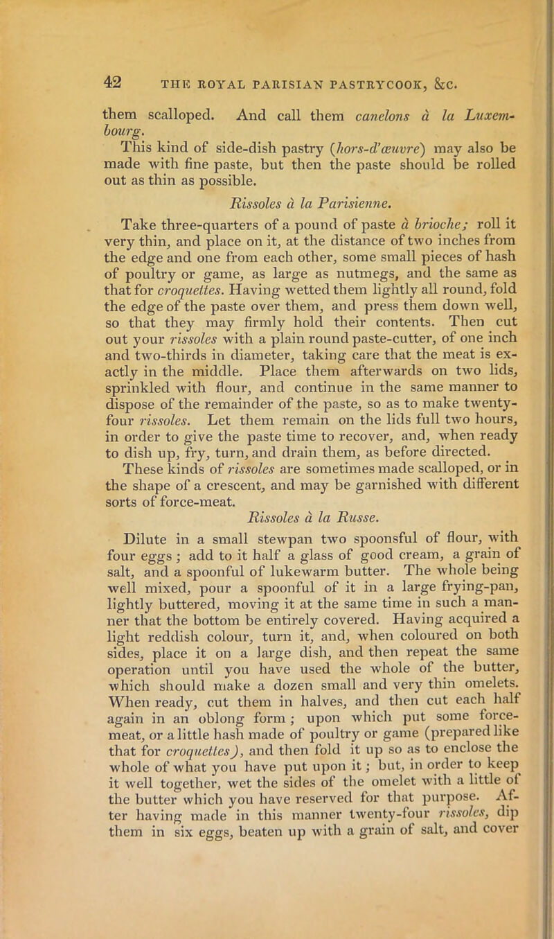 them scalloped. And call them canelons à la Luxem- bourg. This kind of side-dish pastry {hors-d’œuvre) may also be made with fine paste, but then the paste should be rolled out as thin as possible. Rissoles à la Parisienne. Take three-quarters of a pound of paste à brioche; roll it very thin, and place on it, at the distance of two inches from the edge and one from each other, some small pieces of hash of poultry or game, as large as nutmegs, and the same as that for croquettes. Having wetted them lightly all round, fold the edge of the paste over them, and press them down well, so that they may firmly hold their contents. Then cut out your rissoles with a plain round paste-cuttei’, of one inch and two-thirds in diameter, taking care that the meat is ex- actly in the middle. Place them afterwards on two lids, sprinkled with flour, and continue in the same manner to dispose of the remainder of the paste, so as to make twenty- four rissoles. Let them remain on the lids full two hours, in order to give the paste time to recover, and, when ready to dish up, fry, turn, and drain them, as before directed. These kinds of rissoles are sometimes made scalloped, or in the shape of a crescent, and may be garnished with different sorts of force-meat. Rissoles à la Russe. Dilute in a small stewpan two spoonsful of flour, with four eggs ; add to it half a glass of good cream, a grain of salt, and a spoonful of lukewarm butter. The whole being well mixed, pour a spoonful of it in a large frying-pan, lightly buttered, moving it at the same time in such a man- ner that the bottom be entirely covered. Having acquired a light reddish colour, turn it, and, when coloured on both sides, place it on a large dish, and then repeat the same operation until you have used the whole of the butter, which should make a dozen small and very thin omelets. When ready, cut them in halves, and then cut each half again in an oblong form ; upon which put some force- meat, or a little hash made of poultry or game (prepared like that for croquettes), and then fold it up so as to enclose the whole of what you have put upon it ; but, in order to keep it well together, wet the sides of the omelet with a little of the butter which you have reserved for that purpose. Af- ter having made in this manner twenty-four rissoles, dip them in six eggs, beaten up with a grain of salt, and cover