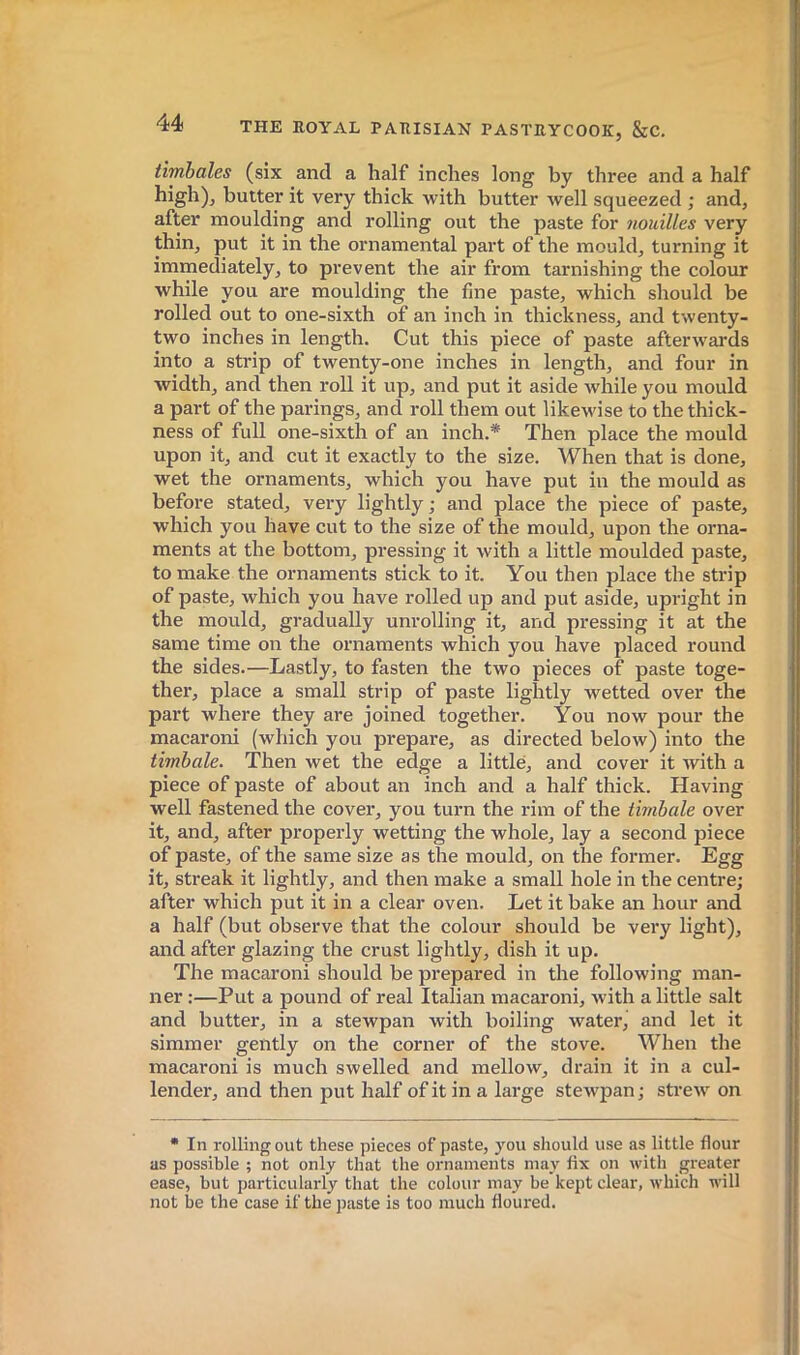 timbales (six and a half inches long by three and a half high), butter it very thick with butter well squeezed ; and, after moulding and rolling out the paste for nouilles very thin, put it in the ornamental part of the mould, turning it immediately, to prevent the air from tarnishing the colour while you are moulding the fine paste, which should be rolled out to one-sixth of an inch in thickness, and twenty- two inches in length. Cut this piece of paste afterwards into a strip of twenty-one inches in length, and four in width, and then roll it up, and put it aside while you mould a part of the parings, and roll them out likewise to the thick- ness of full one-sixth of an inch.* Then place the mould upon it, and cut it exactly to the size. When that is done, wet the ornaments, which you have put in the mould as before stated, very lightly ; and place the piece of paste, which you have cut to the size of the mould, upon the orna- ments at the bottom, pressing it with a little moulded paste, to make the ornaments stick to it. You then place the strip of paste, which you have rolled up and put aside, upright in the mould, gradually unrolling it, and pressing it at the same time on the ornaments which you have placed round the sides.—Lastly, to fasten the two pieces of paste toge- ther, place a small strip of paste lightly wetted over the part where they are joined together. You now pour the macaroni (which you prepare, as directed below) into the timbale. Then wet the edge a little, and cover it with a piece of paste of about an inch and a half thick. Having well fastened the cover, you turn the I'im of the timbale over it, and, after properly wetting the whole, lay a second piece of paste, of the same size as the mould, on the former. Egg it, streak it lightly, and then make a small hole in the centre; after which put it in a clear oven. Let it bake an hour and a half (but observe that the colour should be very light), and after glazing the crust lightly, dish it up. The macaroni should be prepared in the following man- ner :—Put a pound of real Italian macaroni, with a little salt and butter, in a stewpan with boiling water, and let it simmer gently on the corner of the stove. When the macaroni is much swelled and mellow, drain it in a cul- lender, and then put half of it in a large stewpan ; strew on • In rolling out these pieces of paste, you should use as little flour as possible ; not only that the ornaments may fix on with greater ease, but particularly that the colour may be kept clear, which will not be the case if the paste is too much floured.