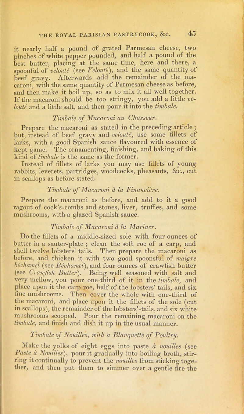 it nearly half a pound of grated Parmesan cheese, two pinches of white pepper pounded, and half a pound of the best butter, placing at the same time, here and there, a spoonful of velouté (see Velouté), and the same quantity of beef gravy. Afterwards add the remainder of the ma- caroni, with the same quantity of Parmesan cheese as before, and then make it boil up, so as to mix it all Avell together. If the macaroni should be too stringy, you add a little ve- louté and a little salt, and then pour it into the timbale. Timbale of Macaroni au Chasseur. Prepare the macaroni as stated in the preceding article ; but, instead of beef gravy and velo^lté, use some fillets of larks, with a good Spanish sauce flavoured with essence of kept game. The ornamenting, finishing, and baking of this kind of timbale is the same as the former. Instead of fillets of larks you may use fillets of young rabbits, leverets, partridges, woodcocks, pheasants, &c., cut in scallops as before stated. Timbale of Macaroni à la Financière. Prepare the macaroni as before, and add to it a good ragout of cock’s-combs and stones, liver, truffles, and some mushrooms, with a glazed Spanish sauce. Timbale of Macaroni à la Mariner. Do the fillets of a middle-sized sole with four ounces of butter in a sauter-plate ; clean the soft roe of a carp, and shell twelve lobsters’ tails. Then prepare the macaroni as before, and thicken it with two good spoonsful of maigre béchamel (see Béchamel), and four ounces of crawfish butter (see Crawfish Butter). Being well seasoned with salt and very mellow, you pour one-third of it in the timbale, and place upon it the carp roe, half of the lobsters’ tails, and six fine mushrooms. Then cover the whole with one-third of the macaroni, and place upon it the fillets of the sole (cut in scallops), the remainder of the lobsters'-tails, and six white mushrooms scooped. Pour the remaining macaroni on the timbale, and finish and dish it up in the usual manner. Timbale of Nouilles, with a Blanquette of Votdtry. Make the yolks of eight eggs into paste à nouilles (see Paste à Nouilles), pour it gradually into boiling broth, stir- ring it continually to prevent the nouilles from sticking toge- ther, and then put them to simmer over a gentle fire the