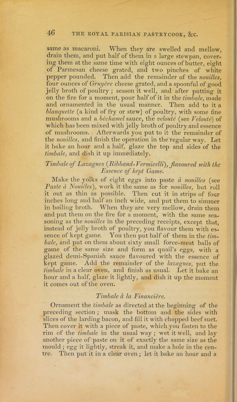 same as macaroni. When they are swelled and mellow, drain them, and put half of them in a large stewpan, cover- ing them at the same time with eight ounces of butter, eight of Parmesan cheese grated, and two pinches of white pepper pounded. Then add the remainder of the nouilles, four ounces of Gruyère cheese grated, and a spoonful of good jelly broth of poultry ; season it well, and after putting it on the fire for a moment, pour half of it in the timbale, made and ornamented in the usual manner. Then add to it a blanquette (a kind of fry or stew) of poultry, with some fine mushrooms and a béchamel sauce, the velouté (see Velouté) of which has been mixed with jelly broth of poultry and essence of mushrooms. Afterwards you put to it the remainder of the nouilles, and finish the operation in the regular way. Let it bake an hour and a half, glaze the top and sides of the timbale, and dish it up immediately. Timbale of Lazagnes {Ribband-Vermicelli), flavoured with the Essence of kept Game. Make the yolks of eight eggs into paste à nouilles (see Paste à Nouilles), work it the same as for nouilles, but roll it out as thin as possible. Then cut it in strips of four inches long and half an inch wide, and put them to simmer in boiling broth. When they are very mellow, drain them and put them on the fire for a moment, with the same sea- soning as the nouilles in the preceding receipts, except that, instead of jelly broth of poultry, you flavour them with es- sence of kept game. You then put half of them in the tim- bale, and put on them about sixty small force-meat balls of game of the same size and form as quail’s eggs, with a glazed demi-Spanish sauce flavoured with the essence of kept game. Add the remainder of the lazagnes, put the timbale in a clear oven, and finish as usual. Let it bake an hour and a half, glaze it lightly, and dish it up the moment it comes out of the oven. Timbale à la Financière. Ornament the timbale as directed at the beginning of the preceding section ; mask the bottom and the sides with slices of the larding bacon, and fill it with chopped beef suet. Then cover it with a piece of paste, which you fasten to the rim of the timbale in the usual way ; wet it well, and lay another piece of paste on it of exactly the same size as the mould ; egg it lightly, streak it, and make a hole in the cen- tre. Then put it in a clear oven; let it bake an hour and a