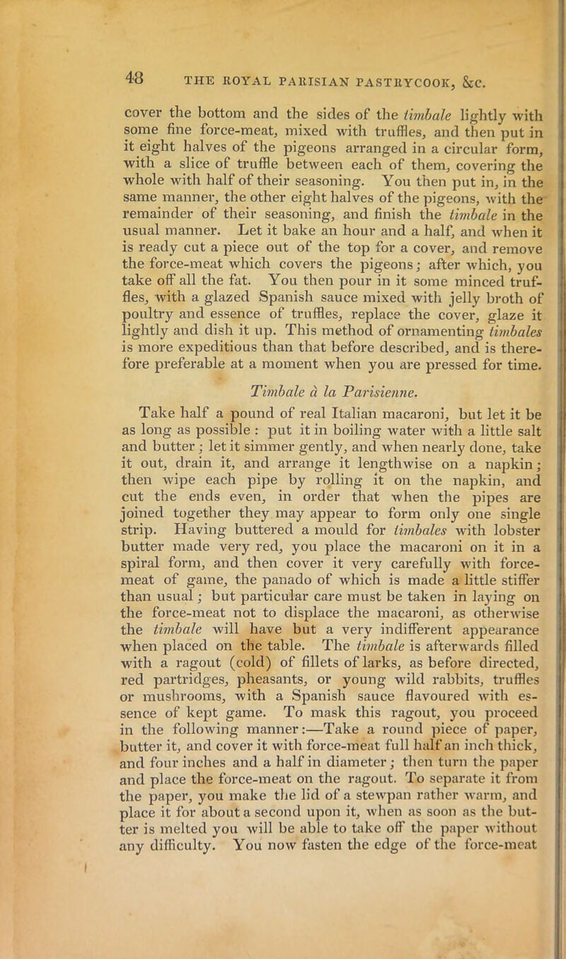 cover the bottom and the sides of the timbale lightly with sorne fine force-meat, mixed with truffles, and then put in it eight halves of the pigeons arranged in a circular form, with a slice of truffle between each of them, covering the whole with half of their seasoning. You then put in, in the same manner, the other eight halves of the pigeons, with the remainder of their seasoning, and finish the timbale in the usual manner. Let it bake an hour and a half, and when it is ready cut a piece out of the top for a cover, and remove the force-meat which covers the pigeons; after which, you take off all the fat. You then pour in it some minced truf- fles, with a glazed Spanish sauce mixed with jelly broth of poultry and essence of truffles, replace the cover, glaze it lightly and dish it up. This method of ornamenting timbales is more expeditious than that before described, and is there- fore preferable at a moment when you are pressed for time. Timbale à la Parisienne. Take half a pound of real Italian macaroni, but let it be as long as possible : put it in boiling water with a little salt and butter ; let it simmer gently, and when nearly done, take it out, drain it, and arrange it lengthwise on a napkin; then wipe each pipe by rolling it on the napkin, and cut the ends even, in order that when the pipes are joined together they may appear to form only one single strip. Having buttered a mould for timbales with lobster butter made very red, you place the macaroni on it in a spiral form, and then cover it very carefully with force- meat of game, the panado of which is made a little stiffer than usual ; but particular care must be taken in laying on the force-meat not to displace the macaroni, as otherwise the timbale will have but a very indifferent appearance when placed on the table. The timbale is afterwards filled with a ragout (cold) of fillets of larks, as before directed, red partridges, pheasants, or young wild rabbits, truffles or mushrooms, with a Spanish sauce flavoured with es- sence of kept game. To mask this ragout, you proceed in the following manner:—Take a round piece of paper, butter it, and cover it with force-meat full half an inch tliick, and four inches and a half in diameter ; then turn the paper and place the force-meat on the ragout. To separate it from the paper, you make the lid of a stewpan rather warm, and place it for abouta second upon it, when as soon as the but- ter is melted you will be able to take off the paper without any difficulty. You now fasten the edge of the force-meat