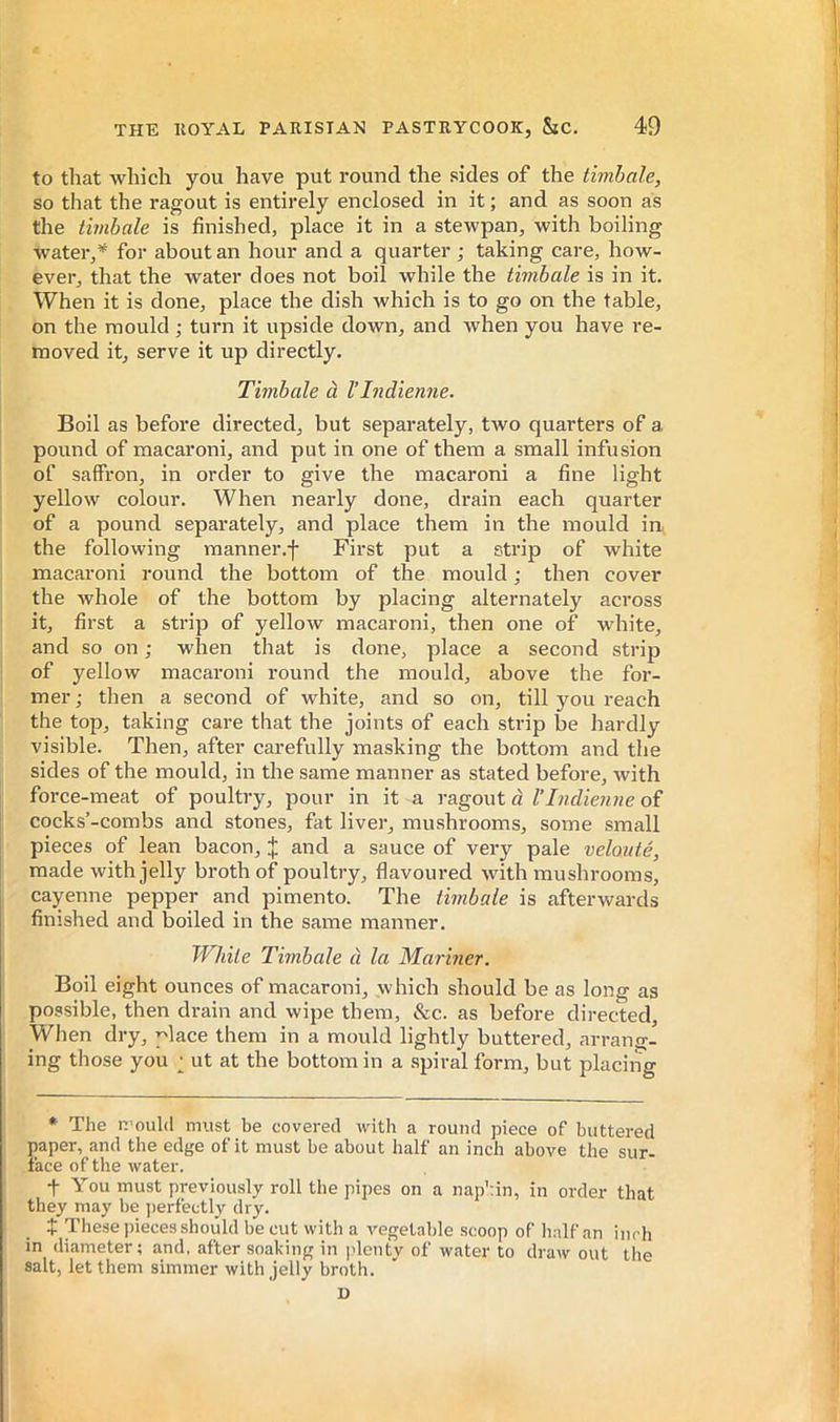 to that which you have put round the sides of the timbale, so that the ragout is entirely enclosed in it ; and as soon as the timbale is finished, place it in a stewpan, with boiling water,* for about an hour and a quarter ; taking care, how- ever, that the water does not boil while the timbale is in it. When it is done, place the dish which is to go on the table, on the mould ; turn it upside down, and when you have re- moved it, serve it up directly. Timbale à l’Indienne. Boil as before directed, but separately, two quarters of a pound of macaroni, and put in one of them a small infusion of saffron, in order to give the macaroni a fine light yellow colour. When nearly done, drain each quarter of a pound separately, and place them in the mould ia the following manner.f First put a strip of white macaroni round the bottom of the mould ; then cover the whole of the bottom by placing alternately across it, first a strip of yellow macaroni, then one of white, and so on ; when that is done, place a second strip of yellow macaroni round the mould, above the for- mer ; then a second of white, and so on, till you reach the top, taking care that the joints of each strip be hardly visible. Then, after carefully masking the bottom and the sides of the mould, in the same manner as stated before, with force-meat of poultry, pour in it a ragout à l’Indienne of cocks’-combs and stones, fat liver, mushrooms, some small pieces of lean bacon, j; and a sauce of very pale velouté, made with jelly broth of poultry, flavoured with mushrooms, cayenne pepper and pimento. The timbale is afterwards finished and boiled in the same manner. While Timbale à la Mariner. Boil eight ounces of macaroni, which should be as long as possible, then drain and wipe them, &c. as before directed. When dry, place them in a mould lightly buttered, arrang- ing those you ; ut at the bottom in a spiral form, but placing * The n’ould must be covered with a round piece of buttered paper, and the edge of it must be about half an inch above the sur- face of the water. t You must previously roll the pipes on a nap':in, in order that they may be ]>erfectly dry. t These pieces should be cut with a vegetable scoop of half an inch in diameter; and. after soaking in plcntv of water to draw out the salt, let them simmer with jelly broth. D