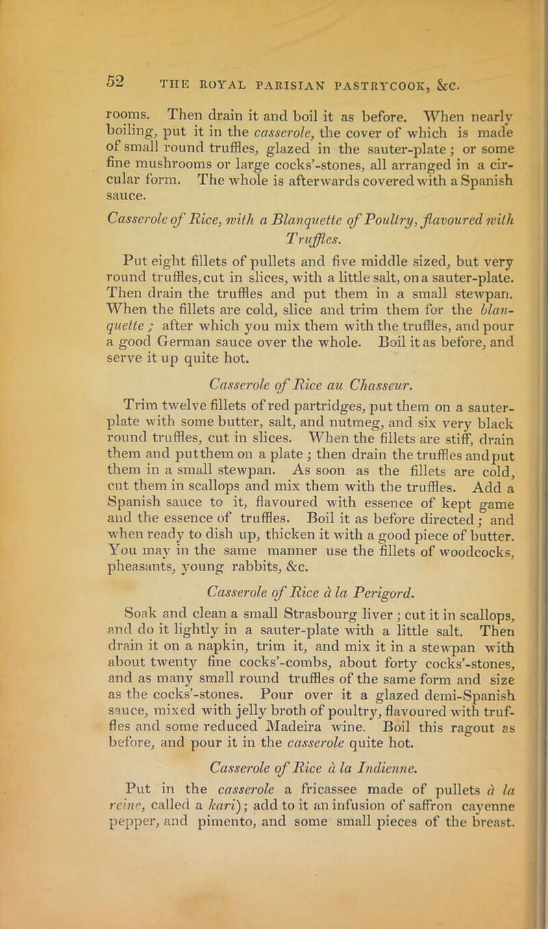 rooms. Then drain it and boil it as before. When nearly boiling, put it in the casserole, the cover of which is made of small round truffles, glazed in the sauter-plate ; or some fine mushrooms or large cocks’-stones, all arranged in a cir- cular form. The whole is afterwards covered with a Spanish sauce. Casserole of Rice, with a Blanquette of Poultry, favoured with T ruffles. Put eight fillets of pullets and five middle sized, but very round truffles, cut in slices, with a little salt, on a sauter-plate. Then drain the truffles and put them in a small stewpan. When the fillets are cold, slice and trim them for the blan- quette ; after which you mix them with the truffles, and pour a good German sauce over the whole. Boil it as before, and serve it up quite hot. Casserole of Rice au Chasseur. Trim twelve fillets of red partridges, put them on a sauter- plate with some butter, salt, and nutmeg, and six very black round truffles, cut in slices. When the fillets are stiff, drain them and putthem on a plate ; then drain the truffles andput them in a small stewpan. As soon as the fillets are cold, cut them in scallops and mix them with the truffles. Add a Spanish sauce to it, flavoured with essence of kept game and the essence of truffles. Boil it as before directed ; and when ready to dish up, thicken it with a good piece of butter. You may in the same manner use the fillets of woodcocks, pheasants, young rabbits, &c. Casserole of Rice à la Périgord. Soak and clean a small Strasbourg liver ; cut it in scallops, and do it lightly in a sauter-plate with a little salt. Then drain it on a napkin, trim it, and mix it in a stewpan with about twenty fine cocks’-combs, about forty cocks’-stones, and as many small round truffles of the same form and size as the cocks’-stones. Pour over it a glazed demi-Spanish sauce, mixed with jelly broth of poultry, flavoured with truf- fles and some reduced Madeira wine. Boil this ragout as before, and pour it in the casserole quite hot. Casserole of Rice à la Indienne. Put in the casserole a fricassee made of pullets à la reine, called a Icari); add to it an infusion of saffron cayenne pepper, and pimento, and some small pieces of the breast.