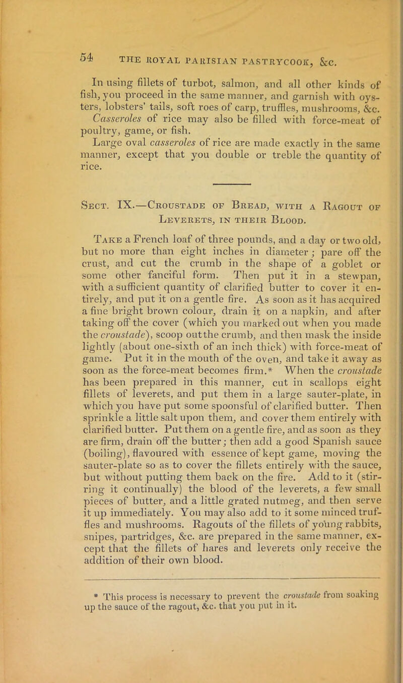 In using fillets of turbot, salmon, and all other kinds of fish, you proceed in the same manner, and garnish with oys- ters, lobsters’ tails, soft roes of carp, truffles, mushrooms, &c. Casseroles of rice may also be filled with force-meat of poultry, game, or fish. Large oval casseroles of rice are made exactly in the same manner, except that you double or treble the quantity of rice. Sect. IX.—Croustade op Bread, with a Ragout of Leverets, in their Blood. Take a French loaf of three pounds, and a day or two old, but no more than eight inches in diameter ; pare off the crust, and cut the crumb in the shape of a goblet or some other fanciful form. Then put it in a stewpan, with a sufficient quantity of clarified butter to cover it en- tirely, and put it on a gentle fire. As soon as it has acquired a fine bright brown colour, drain it on a napkin, and after taking off the cover (which you marked out when you made the croustade'), scoop out the crumb, and then mask the inside lightly (about one-sixth of an inch thick) with force-meat of game. Put it in the mouth of the oven, and take it away as soon as the force-meat becomes firm.* When the croustade has been prepared in this manner, cut in scallops eight fillets of leverets, and put them in a large sauter-plate, in which you have put some spoonsful of clarified butter. Then sprinkle a little salt upon them, and cover them entirely with clarified butter. Put them on a gentle fire, and as soon as they are firm, drain off the butter; then add a good Spanish sauce (boiling), flavoured with essence of kept game, moving the sauter-plate so as to cover the fillets entirely with the sauce, but without putting them back on the fire. Add to it (stir- ring it continually) the blood of the leverets, a few small pieces of butter, and a little grated nutmeg, and then serve it up immediately. You may also add to it some minced truf- fles and mushi'ooms. Ragouts of the fillets of young rabbits, snipes, partridges, &c. are prepared in the same manner, ex- cept that the fillets of hares and leverets only receive the addition of their own blood. • ’I’his process is necessary to prevent the croustade from soaking up the sauce of the ragout, &c. that you put in it.