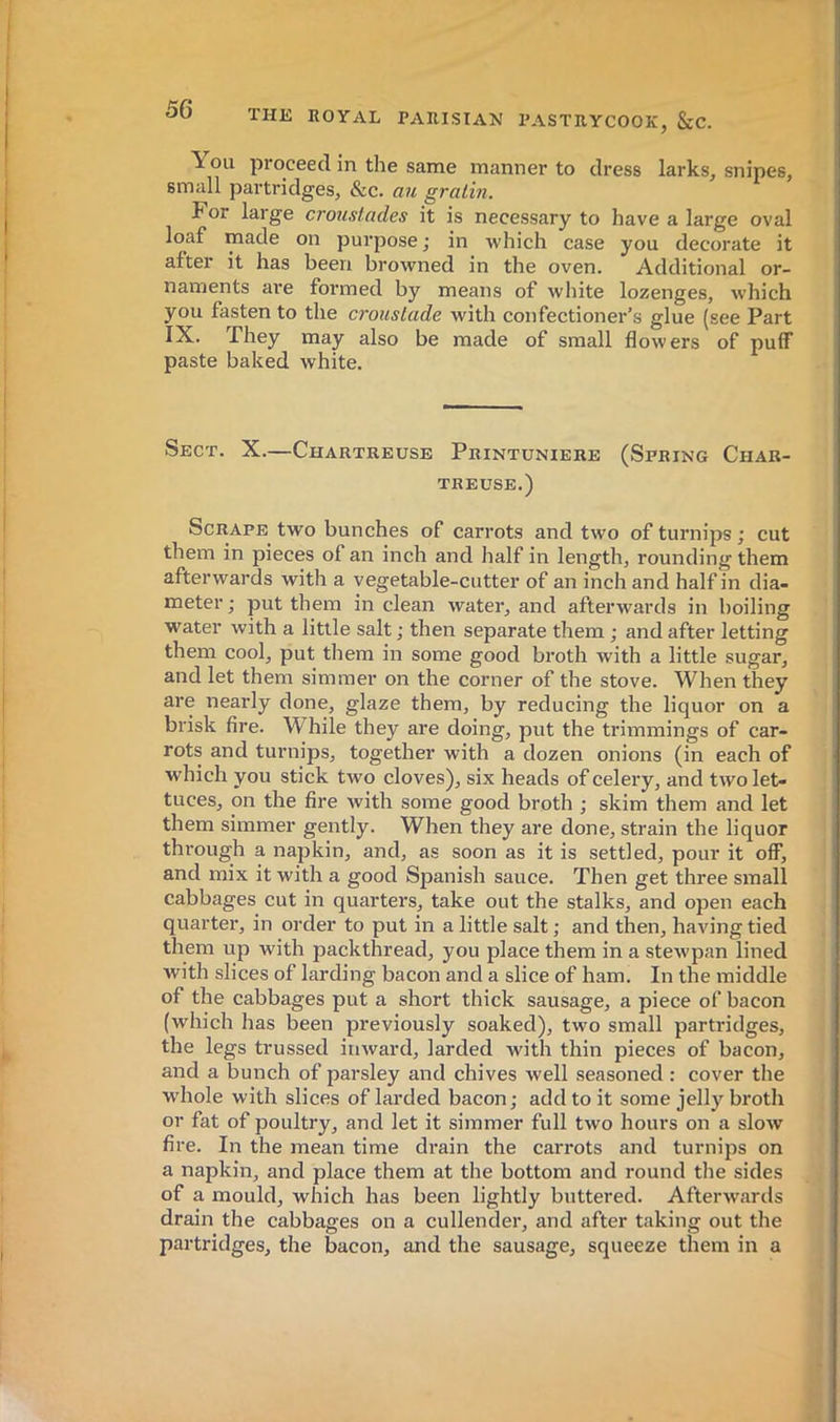 You proceed in the same manner to dress larks, snipes, small partridges, &c. an gratin. For large croustades it is necessary to have a large oval loaf made on purpose; in which case you decorate it after it has been browned in the oven. Additional or- naments are formed by means of white lozenges, which you fasten to the croustade with confectioner’s glue (see Part -fhcy may also be made of small flowers of puff paste baked white. Sect. X.—Chartreuse Printuniere (Spring Char- treuse.) Scrape two bunches of carrots and two of turnips ; cut them in pieces of an inch and half in length, rounding them afterwards with a vegetable-cutter of an inch and half in dia- meter; put them in clean water, and afterwards in boiling water with a little salt ; then separate them ; and after letting them cool, put them in some good broth with a little sugar, and let them simmer on the corner of the stove. When they are nearly done, glaze them, by reducing the liquor on a brisk fire. While they are doing, put the trimmings of car- rots and turnips, together with a dozen onions (in each of which you stick two cloves), six heads of celery, and two let- tuces, on the fire with some good broth ; skim them and let them simmer gently. When they are done, strain the liquor through a napkin, and, as soon as it is settled, pour it off, and mix it with a good Spanish sauce. Then get three small cabbages cut in quarters, take out the stalks, and open each quarter, in order to put in a little salt ; and then, having tied them up with packthread, you place them in a stewpan lined with slices of larding bacon and a slice of ham. In the middle of the cabbages put a short thick sausage, a piece of bacon (which has been previously soaked), two small partridges, the legs trussed inward, larded with thin pieces of bacon, and a bunch of parsley and chives well seasoned : cover the whole with slices of larded bacon; add to it some jelly broth or fat of poultry, and let it simmer full two hours on a slow fire. In the mean time drain the carrots and turnips on a napkin, and place them at the bottom and round the sides of a mould, which has been lightly buttered. Afterwards drain the cabbages on a cullender, and after taking out the partridges, the bacon, and the sausage, squeeze them in a