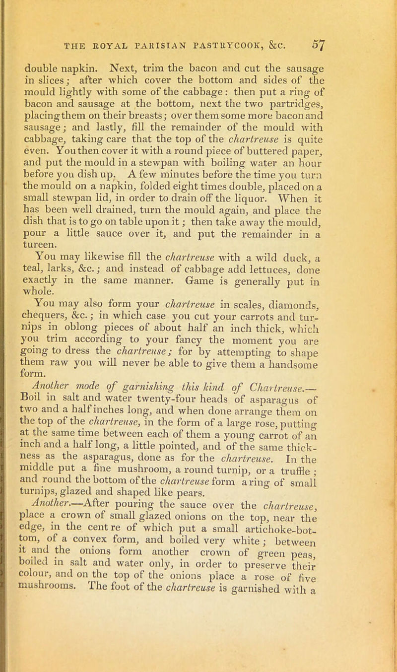 double napkin. Next, trim the bacon and cut the sausage in slices ; after which cover the bottom and sides of the mould lightly with some of the cabbage : then put a ring of bacon and sausage at the bottom, next the two partridges, placing them on their breasts; over them some more bacon and sausage ; and lastly, fill the remainder of the mould with cabbage, taking care that the top of the chartreuse is quite even. You then cover it with a round piece of buttered paper, and put the mould in a stewpan with boiling water an hour before you dish up. A few minutes before the time you turn the mould on a napkin, folded eight times double, placed on a small stewpan lid, in order to drain off the liquor. When it has been well drained, turn the mould again, and place the dish that is to go on table upon it ; then take away the mould, pour a little sauce over it, and put the remainder in a tureen. You may likewise fill the chartreuse with a wild duck, a teal, larks, &c.; and instead of cabbage add lettuces, done exactly in the same manner. Game is generally put in whole. You may also form yom' chartreuse in scales, diamonds, chequers, &c. ; in which case you cut your carrots and tur- nips in oblong pieces of about half an inch thick, which you trim according to your fancy the moment you are going to dress the chartreuse; for by attempting to shape them raw you will never be able to give them a handsome form. Another mode of garnishing this kind of Chartreuse.— Boil in salt and water twenty-four heads of asparagus of two and a half inches long, and when done an-ange them on the top of the chartreuse, in the form of a large rose, putting at the same time between each of them a young carrot of an inch and a half long, a little pointed, and of the same thick- ness as the asparagus, done as for the chartreuse. In the middle put a fine mushroom, a round turnip, or a truffle ; and round the bottom of the form a ring of small turnips, glazed and shaped like pears. Another.—After pouring the sauce over the chartreuse, place a crown of small glazed onions on the top, near the edge, in the centre of which put a small artichoke-bot- tom, of a convex form, and boiled very white ; between it and the onions form another crown of green peas, boiled in salt and water only, in order to preserve their colour, and on the top of the onions place a rose of five mushrooms. The foot of the chartreuse is garnished with a