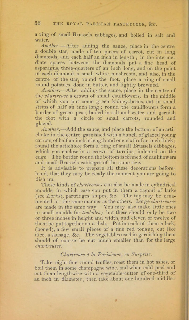 a ring of small Brussels cabbages, and boiled in salt and water. Another.—After adding the sauce, place in tlie centre a double star, made of ten pieces of carrot, cut in long diamonds, and each half an inch in length ; in the interme- diate spaces between the diamonds put a fine head of asparagus, three-quarters of an inch long, and on the point of each diamond a small white-mushroom, and also, in the centre of the star^ round the foot, place a ring of small round potatoes, done in butter, and lightly browned. Another.—After adding the sauce, place in the centre of the chartreuse a crown of small cauliflowers, in the middle of which you put some green kidney-beans, cut in small strips of half an inch long ; round the cauliflowers form a border of green peas, boiled in salt and water, and garnish the foot with a circle of small carrots, rounded and glazed. Another.—Add the sauce, and place the bottom of an arti- choke in the centre, garnished with a bunch of glazed young carrots, of half an inch in length and one-sixthofan inch thick ; round the artichoke form a ring of small Brussels cabbages, which you enclose in a crown of turnips, indented on the edge. The border round the bottom is formed of cauliflowers and small Brussels cabbages of the same size. It is advisable to prepare all these decorations before- hand, that they may be ready the moment you are going to dish up. These kinds of chartreuses can also be made in cylindrical moulds, in which case you put in them a ragout of larks (see Larks), partridges, snipes, &c. The top may be orna- mented in the same manner as the others. Large chartreuses are made in the same way. You may also make little ones in small moulds for timbales ; but these should only be two or three inches in height and width, and eleven or twelve of them be put together on a dish. Putin each of them a lark' (boned), a few small pieces of a fine red tongue, cut like dice, a sausage, &c. The vegetables used in garnishing them should of course be cut much smaller than for the large chartreuses. Chartreuse à la Parisienne, en Surprise. Take eight fine round truffles, roast them in hot ashes, or boil them in some champagne wine, and when cold j)eel and cut them lengthwise with a vegetable-cutter of one-tliird of an inch in diametei' ; then take about one hundred middle- »