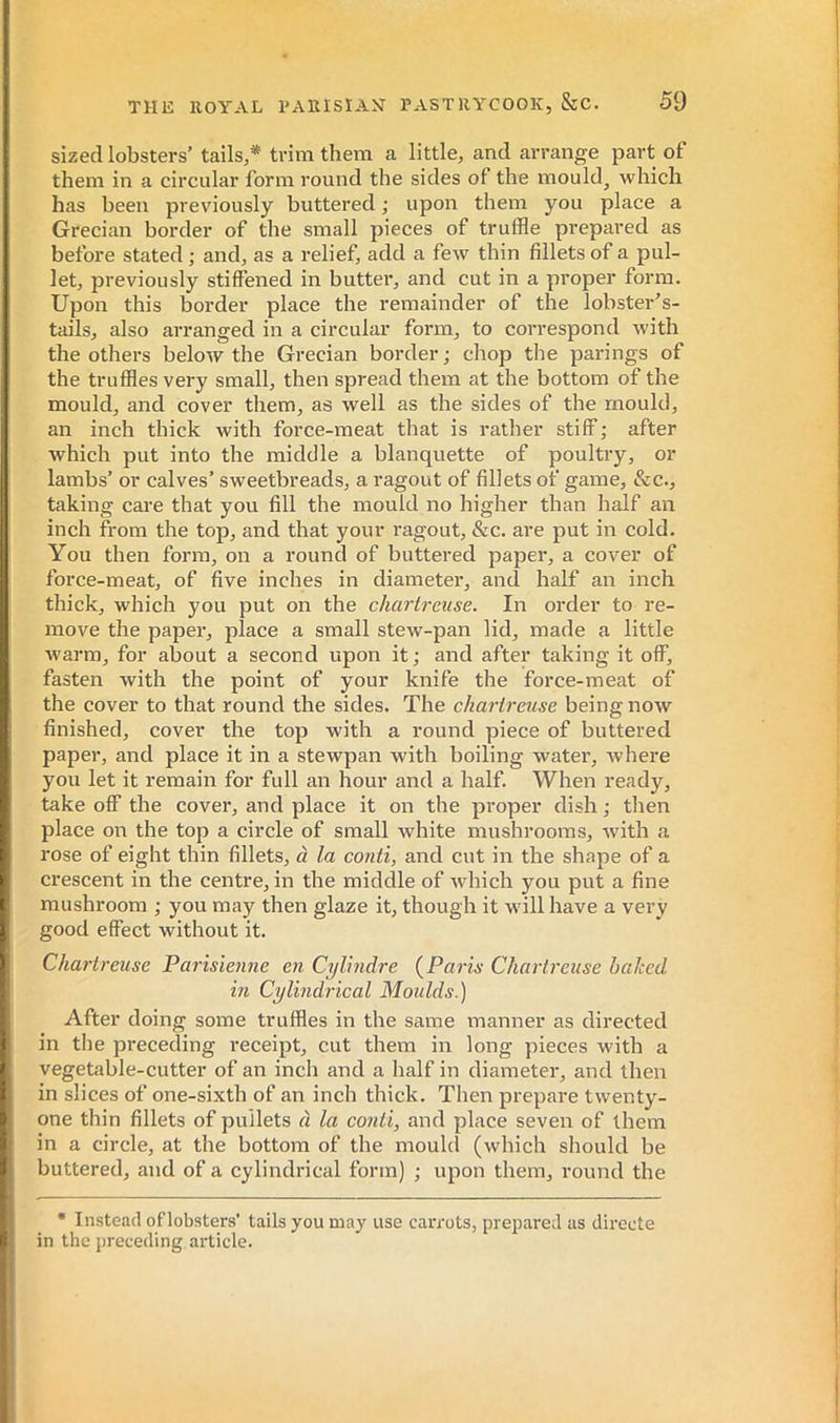 sized lobsters’ tails,* trim them a little, and arrange part of them in a circular form round the sides of the mould, which has been previously buttered ; upon them you place a Grecian border of the small pieces of truffle prepared as before stated ; and, as a relief, add a few thin fillets of a pul- let, previously stiffened in butter, and cut in a proper form. Upon this border place the remainder of the lobster’s- tails, also arranged in a circular form, to correspond with the others below the Grecian border; chop the parings of the truffles very small, then spread them at the bottom of the mould, and cover them, as well as the sides of the mould, an inch thick with force-meat that is rather stiff; after which put into the middle a blanquette of poultry, or lambs’ or calves’ sweetbreads, a ragout of fillets of game, &c., taking care that you fill the mould no higher than half an inch from the top, and that your ragout, &c. are put in cold. You then form, on a round of buttered paper, a cover of force-meat, of five inches in diameter, and half an inch thick, which you put on the chartreuse. In order to re- move the paper, place a small stew-pan lid, made a little warm, for about a second upon it ; and after taking it off, fasten with the point of your knife the force-meat of the cover to that round the sides. The chartreuse being now finished, cover the top with a round piece of buttered paper, and place it in a stewpan with boiling water, where you let it remain for full an hour and a half. When ready, take off the cover, and place it on the proper dish ; then place oia the top a circle of small white mushrooms, with a rose of eight thin fillets, à la conti, and cut in the shape of a crescent in the centre, in the middle of which you put a fine mushroom ; you may then glaze it, though it will have a very good effect without it. Chartreuse Parisienne en Cylindre (^Paris Chartreuse baked hi Cylindrical Moulds.) After doing some truffles in the same manner as directed in the preceding I’eceipt, cut them in long pieces with a vegetable-cutter of an inch and a half in diameter, and then in slices of one-sixth of an inch thick. Then prepare twenty- one thin fillets of pullets à la conti, and place seven of them in a circle, at the bottom of the mouhl (which should be buttered, and of a cylindrical form) ; upon them, round the • Instead oflobsters’ tails you may use carrots, prepared as directe in the preceding article.