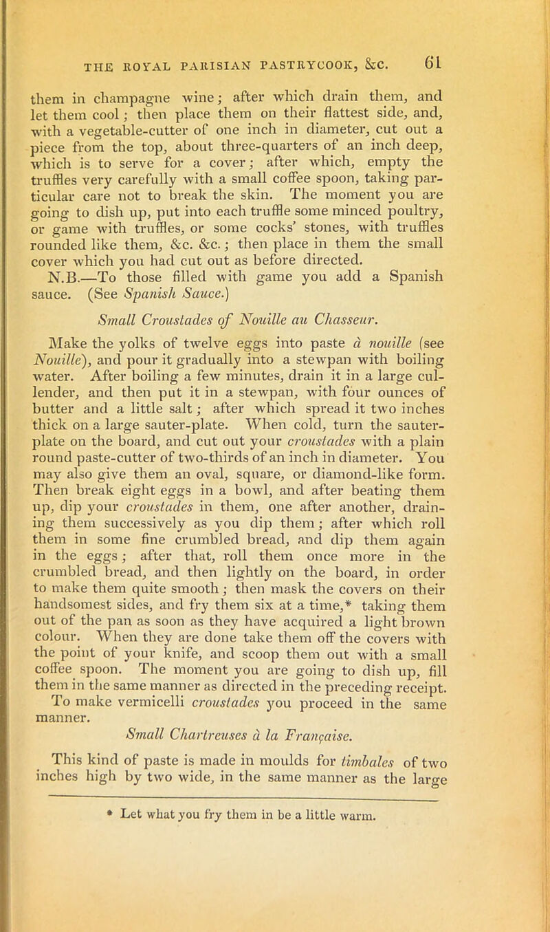 them in champagne wine; after which drain them, and let them cool ; then place them on their flattest side, and, with a vegetable-cutter of one inch in diameter, cut out a piece from the top, about three-quarters of an inch deep, which is to serve for a cover; after which, empty the truffles very carefully with a small coffee spoon, taking par- ticular care not to break the skin. The moment you are going to dish up, put into each truffle some minced poultry, or game with truffles, or some cocks’ stones, with truffles rounded like them, &c. &c. ; then place in them the small cover which you had cut out as before directed. N.B.—To those filled with game you add a Spanish sauce. (See Spanish Sauce.) Small Croustades of Nouille au Chasseur. hlake the yolks of twelve eggs into paste à nouille (see Nouille), and pour it gradually into a stewpan with boiling water. After boiling a few minutes, drain it in a large cul- lender, and then put it in a stewpan, with four ounces of butter and a little salt ; after which spread it two inches thick on a large sauter-plate. When cold, turn the sauter- plate on the board, and cut out your croustades with a plain round paste-cutter of two-thirds of an inch in diameter. You may also give them an oval, square, or diamond-like form. Then break eight eggs in a bowl, and after beating them up, dip your croustades in them, one after another, drain- ing them successively as you dip them ; after which roll them in some fine crumbled bread, and dip them again in the eggs ; after that, roll them once more in the crumbled bread, and then lightly on the board, in order to make them quite smooth ; then mask the covers on their handsomest sides, and fry them six at a time,* taking them out of the pan as soon as they have acquired a light brown colour. When they ai-e done take them off the covers with the point of your knife, and scoop them out with a small coffee spoon. The moment you are going to dish up, fill them in the same manner as directed in the preceding receipt. To make vermicelli croustades jmu proceed in the same manner. Small Chartreuses à la Fra7içaise. This kind of paste is made in moulds for timbales of two inches high by two wide, in the same manner as the large * Let what you fry them in be a little warm.