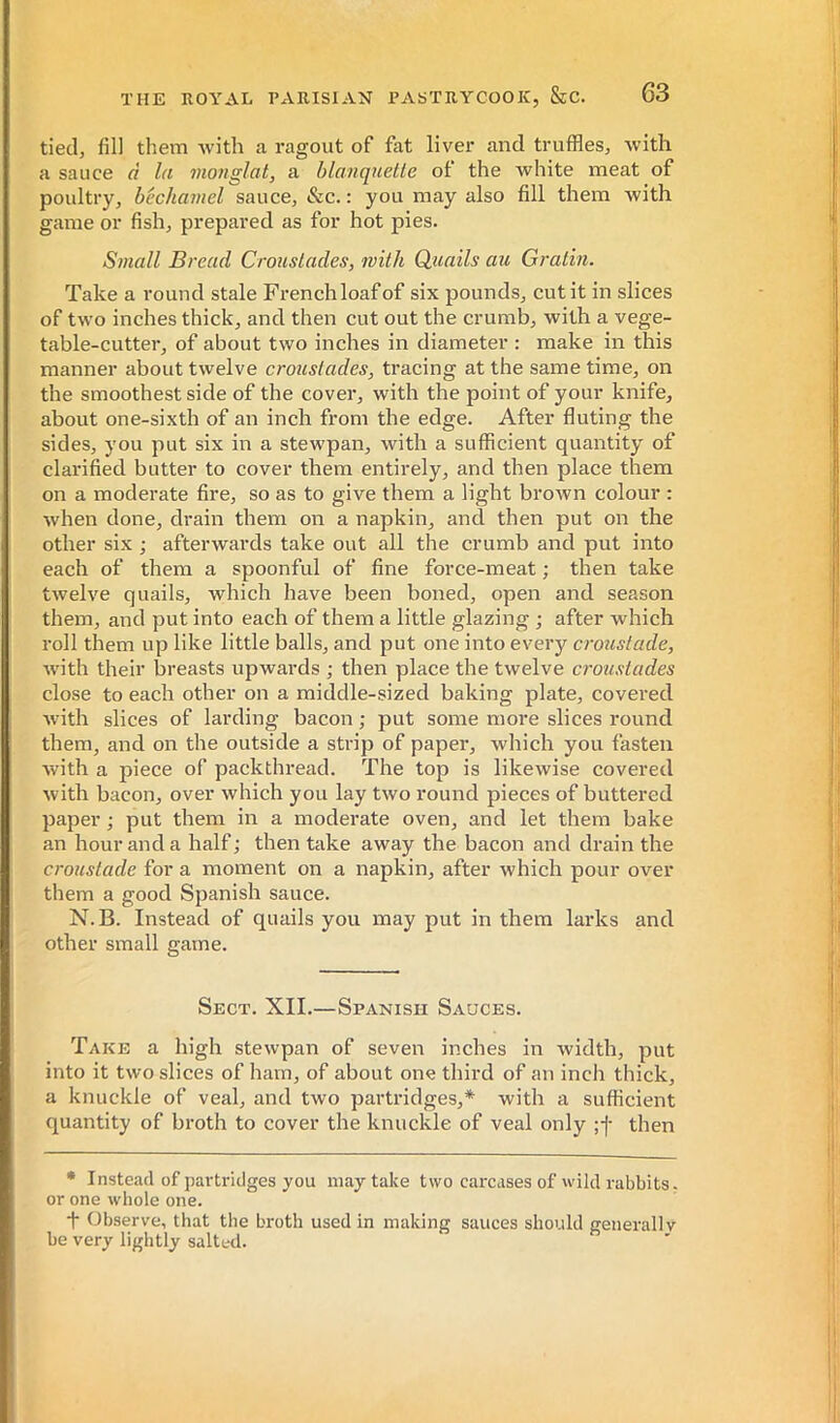 tied, fill them with a ragout of fat liver and truffles, with a sauce à la monglat, a blanquelie of the white meat of poultry, bechamel sauce, &c. : you may also fill them with game or fish, prepared as for hot pies. Small Bread Croustades, with Quails au Gratin. Take a round stale Frenchloafof six pounds, cut it in slices of two inches thick, and then cut out the crumb, with a vege- table-cutter, of about two inches in diameter : make in this manner about twelve croustades, tracing at the same time, on the smoothest side of the cover, with the point of your knife, about one-sixth of an inch from the edge. After fluting the sides, you put six in a stewpan, with a sufficient quantity of clarified butter to cover them entirely, and then place them on a moderate fire, so as to give them a light brown colour : when done, drain them on a napkin, and then put on the other six ; afterwards take out all the crumb and put into each of them a spoonful of fine force-meat ; then take twelve quails, which have been boned, open and season them, and put into each of them a little glazing ; after which roll them up like little balls, and put one into every croustade, with their breasts upwards ; then place the twelve croustades close to each other on a middle-sized baking plate, covered with slices of larding bacon ; put some more slices round them, and on the outside a strip of paper, which you fasten with a piece of packthread. The top is likewise covered with bacon, over which you lay two round pieces of buttered paper ; put them in a moderate oven, and let them bake an hour and a half ; then take away the bacon and drain the croustade for a moment on a napkin, after which pour over them a good Spanish sauce. N. B. Instead of quails you may put in them larks and other small game. Sect. XII.—Spanish Sauces. Take a high stewpan of seven inches in width, put into it two slices of ham, of about one third of an inch thick, a knuckle of veal, and two partridges,* with a sufficient quantity of broth to cover the knuckle of veal only ;-)• then • Instead of partridges you may take two carcases of wild rabbits, or one whole one. t Observe, that the broth used in making sauces should generally be very lightly salted.