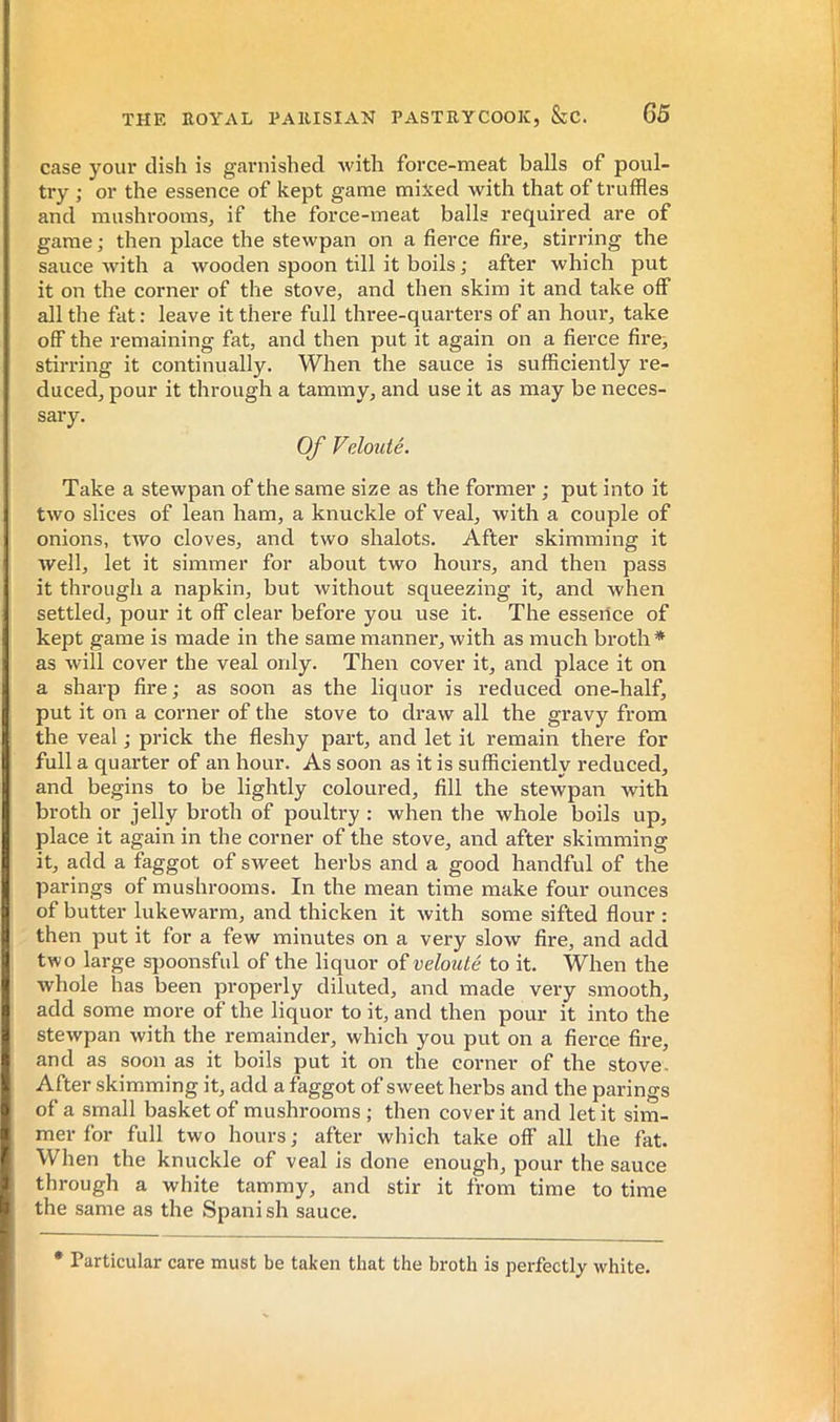 case your dish is garnished with force-meat balls of poul- try ; or the essence of kept game mixed with that of truffles and mushrooms, if the force-meat balls required are of game ; then place the stewpan on a fierce fire, stirring the sauce Avith a wooden spoon till it boils ; after which put it on the corner of the stove, and then skim it and take off all the fat : leave it there full three-quarters of an hour, take off the remaining fat, and then put it again on a fierce fire, stirring it continually. When the sauce is sufficiently re- duced, pour it through a tammy, and use it as may be neces- sary. Of Velouté. Take a stewpan of the same size as the foi'mer ; put into it two slices of lean ham, a knuckle of veal, with a couple of onions, two cloves, and two shalots. After skimming it Avell, let it simmer for about two hours, and then pass it through a napkin, but without squeezing it, and when settled, pour it off clear before you use it. The essence of kept game is made in the same manner, with as much broth * as Avill cover the veal only. Then cover it, and place it on a sharp fire ; as soon as the liquor is reduced one-half, put it on a corner of the stove to di-aw all the gravy from the veal ,• prick the fleshy part, and let it remain there for full a quarter of an hour. As soon as it is sufficiently reduced, and begins to be lightly coloured, fill the stewpan with broth or jelly broth of poultry : when the whole boils up, place it again in the corner of the stove, and after skimming it, add a faggot of sweet herbs and a good handful of the parings of mushrooms. In the mean time make four ounces of butter lukewarm, and thicken it with some sifted flour : then put it for a few minutes on a very slow fire, and add two large spoonsful of the liquor of velouté to it. When the whole lias been properly diluted, and made very smooth, add some more of the liquor to it, and then pour it into the stewpan with the remainder, which you put on a fierce fire, and as soon as it boils put it on the corner of the stove. After skimming it, add a faggot of sweet herbs and the parings of a small basket of mushrooms ; then cover it and let it sim- mer for full two hours ; after which take off all the fat. When the knuckle of veal is done enough, pour the sauce through a white tammy, and stir it from time to time the same as the Spanish sauce. • Particular care must be taken that the broth is perfectly white.