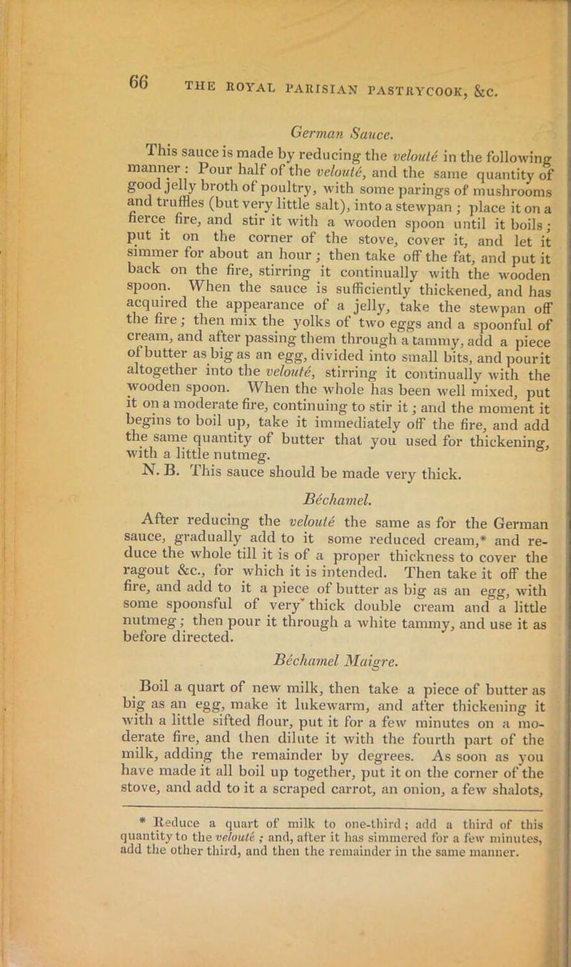 6‘6 German Sauce. This sauce is made by reducing the vebtilé in the following manner : Pour half of the velouté, and the same quantity of good jehy broth of poultry, with some parings of mushrooms and truffles (but very little salt), into a stewpan ; place it on a heice fire, and stir it with a wooden spoon until it boils; put it on the corner of the stove, cover it, and let it simmer for about an hour ; then take off the fat, and put it back on the fire, stirring it continually with the wooden spoon. When the sauce is sufficiently thickened, and has acquired the appearance of a jelly, take the stewpan off the fire; then mix the yolks of two eggs and a spoonful of cream, and after passing them through a tammy, add a piece of butter as big as an egg, divided into small bits, and pourit altogether into the velouté, stirring it continually Avith the wooden spoon. When the whole has been Avell mixed, put it on a moderate fire, continuing to stir it ; and the moment it begins to boil up, take it immediately off the fire, and add the same quantity of butter that you used for thickening, with a little nutmeg. N. B. This sauce should be made very thick. Béchamel. After reducing the velouté the same as for the German sauce, gradually add to it some reduced cream,* and re- duce the whole till it is of a proper thickness to cover the ragout &c., for which it is intended. Then take it off the fire, and add to it a piece of butter as big as an egg, with some spoonsful of very” thick double cream and a little nutmeg ; then pour it through a white tammy, and use it as before directed. Béchamel Maisre. O Boil a quart of new milk, then take a piece of butter as big as an egg, make it lukewarm, and after thickening it with a little sifted floui, put it for a few minutes on a mo- derate fire, and then dilute it with the fourth part of the milk, adding the remainder by degrees. As soon as you have made it all boil up together, put it on the corner of the stove, and add to it a scraped carrot, an onion, a few shalots. * Reduce a quart of milk to one-third ; add a third of this quantity to the velouté ; and, after it has simmered for a few minutes, add the other third, and then the remainder in the same manner.