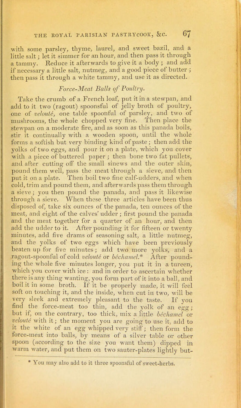 THE ROYAL PARISIAN PASTRYCOOK, &C. 67 ■with some parsley, thyme, laurel, and sweet bazil, and a little salt ; let it simmer for an hour, and then pass it thi'ough a tammy. Reduce it afterwards to give it a body ; and add if necessary a little salt, nutmeg, and a good piece of butter ; then pass it through a white tammy, and use it as directed. Force-Meat Balls of Poiillry. Take the crumb of a French loaf, put it in a stevvpan, and add to it two (ragout) spoonsful of jelly broth of poultry, one of velouté, one table spoonful of parsley, and two of mushrooms, the whole chopped very fine. Then place the stewpan on a moderate fire, and as soon as this panada boils, stir it continually with a wooden spoon, until the whole forms a softish but very binding kind of paste ; then add the yolks of two eggs, and pour it on a plate, which you cover with a piece of buttered paper ; then bone two fat pullets, and after cutting off the small sinews and the outer skin, pound them well, pass the meat through a sieve, and then put it on a plate. Then boil two fine calf-udders, and -when cold, trim and pound them, and afterwards pass them through a sieve ; you then pound the panada, and pass it likewise through a sieve. When these tliree articles have been thus disposed of, take six ounces of the panada, ten ounces of the meat, and eight of the calves’ udder •, first pound the panada and the meat together for a quarter of an hour, and then add the udder to it. After pounding it for fifteen or twenty minutes, add five drams of seasoning salt, a little nutmeg, and the yolks of two eggs which have been previously beaten up for five minutes ; add two more yolks, and a ragout-spoonful of cold velouté or béchamel* After pound- ing the whole five minutes longei’, you put it in a tureen, ■w'hich you cover with ice : and in order to ascertain whether there is any thing wanting, you form part of it into a ball, and boil it in some broth. If it be properly made, it will feel soft on touching it, and the inside, when cut in two, will be very sleek and extremely pleasant to the taste. If you find the force-meat too thin, add the yolk of an egg ; but if, on the contrary, too thick, mix a little béchamel or velouté with it ; the moment you are going to use it, add to it the white of an egg whipped very still'; then form the force-meat into balls, by means of a silver table or other spoon (according to the size you want them) dipped in warm water, and put them on two sauter-plates lightly but- * You may also add to it three spoonsful of sweet-herbs.