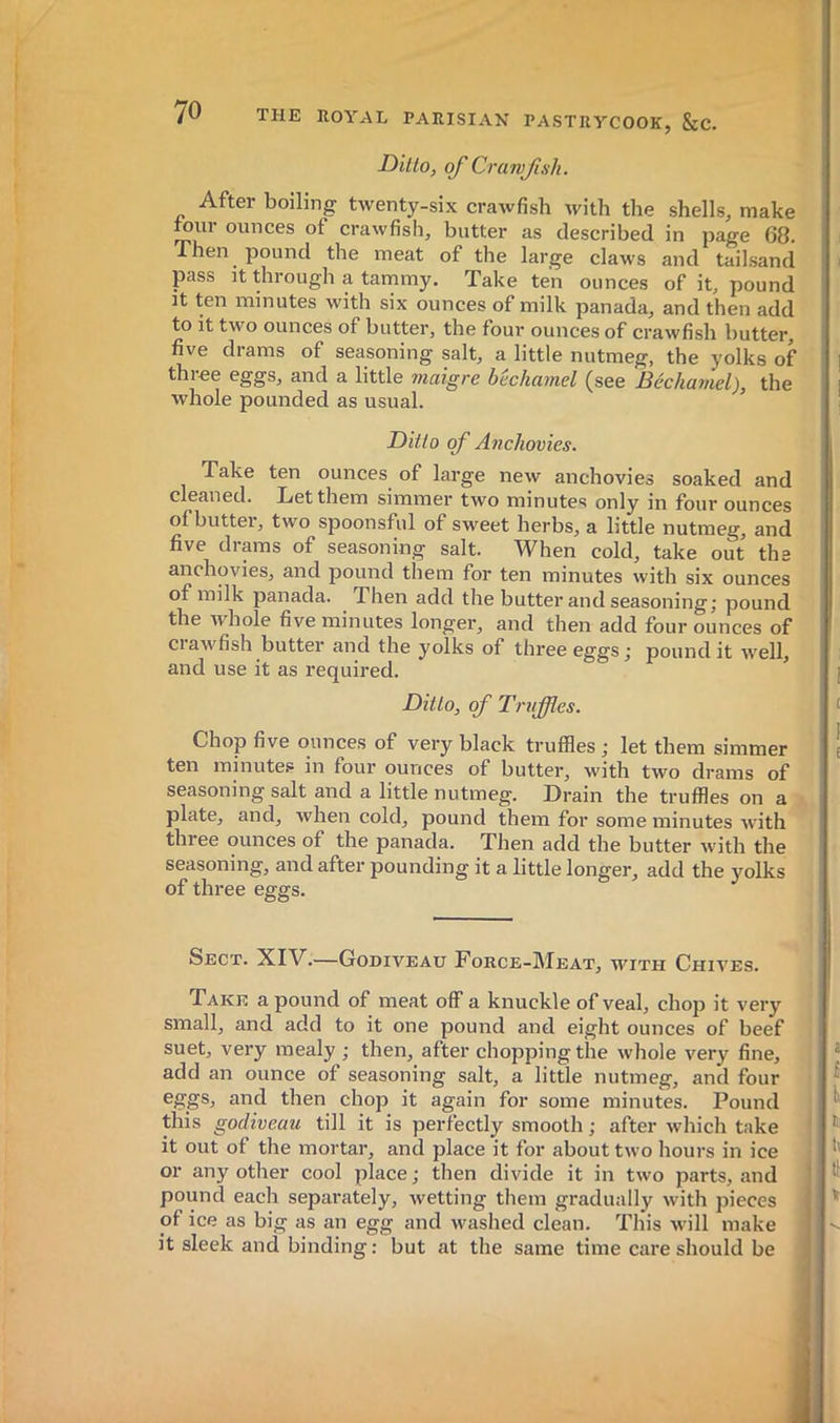 Ditto, of Crawfish. After boiling twenty-six crawfish with the shells, make lour ounces of crawfish, butter as described in page 68. Then pound the meat of the large claws and tailsand pass it through a tammy. Take ten ounces of it, pound It ten minutes with six ounces of milk panada, and then add to it two ounces of butter, the four ounces of crawfish butter, five drams of seasoning salt, a little nutmeg, the yolks of thioe eggs, and a little 7naigre bechamel (see lBécha7tiel), the whole pounded as usual. Ditto qf Anchovies. Take ten ounces of large new anchovies soaked and cleaned. Let them simmer two minutes only in four ounces of butter, two spoonsful of sweet herbs, a little nutmeg, and five drams of seasoning salt. When cold, take out the anchovies, and pound them for ten minutes with six ounces of milk panada. Then add the butter and seasoning j pound the whole five minutes longer, and then add four ounces of ciawfish butter and the yolks of three eggs j pound it well, and use it as required. ’ Ditto, qf Truffles. Chop five ounces of very black truffles ; let them simmer ten minutes in four ounces of butter, with two drams of seasoning salt and a little nutmeg. Drain the truffles on a plate, and, when cold, pound them for some minutes with three ounces of the panada. Then add the butter with the seasoning, and after pounding it a little longer, add the yolks of three eggs. Sect. XIV.—Godiveau Force-Meat, with Chives. Take a pound of meat off a knuckle of veal, chop it very small, and add to it one pound and eight ounces of beef suet, very mealy ; then, after chopping the whole very fine, add an ounce of seasoning salt, a little nutmeg, and four eggs, and then chop it again for some minutes. Pound this godiveau till it is perfectly smooth ; after which take it out of the mortar, and place it for about two hours in ice or any other cool place ; then divide it in two parts, and pound each separately, wetting them gradually with pieces of ice as big as an egg and washed clean. This will make it sleek and binding: but at the same time care should be