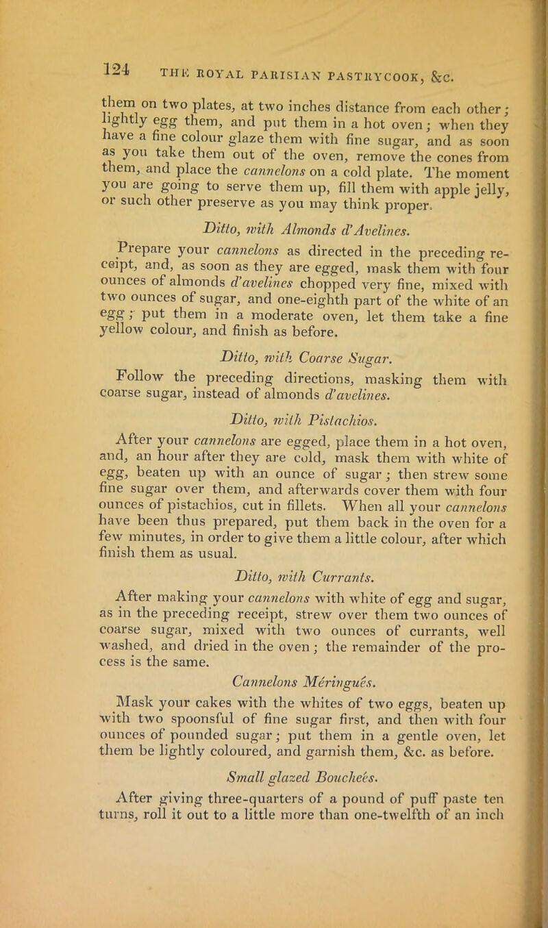 them on two plates, at two inches distance from each other; ightly egg them, and put them in a hot oven ; when they have a fine colour glaze them with fine sugar, and as soon as you take them out of the oven, remove the cones from them, and place the canndons on a cold plate. The moment you are going to serve them up, fill them with apple jelly, or such other preserve as you may think proper. Ditto, with Almonds d’Avelines. Prepare your cannelons as directed in the preceding re- ceipt, and, as soon as they are egged, mask them with four ounces of almonds d avelines chopped very fine, mixed with two ounces of sugar, and one-eighth part of the white of an } put them in a moderate oven, let them take a fine yellow colour, and finish as before. Ditto, with Coarse Sugar. Follow the preceding directions, masking them with coarse sugar, instead of almonds d’avelines. Ditto, with Pistachios. After your cannelons are egged, place them in a hot oven, and, an hour after they are cold, mask them with white of egg, beaten up with an ounce of sugar ; then strew some fine sugar over them, and afterwards cover them with four ounces of pistachios, cut in fillets. When all your cannelons have been thus prepared, put them back in the oven for a few minutes, in order to give them a little colour, after which finish them as usual. Ditto, with Currants. After making your cannelons with white of egg and sugar, as in the preceding receipt, strew over them two ounces of coarse sugar, mixed with tw'o ounces of currants, well w ashed, and dried in the oven ; the remainder of the pro- cess is the same. Cannelons Meringués. Mask your cakes with the whites of two eggs, beaten up with two spoonsful of fine sugar first, and then wdth four ounces of pounded sugar ; put them in a gentle oven, let them be lightly coloured, and garnish them, &c. as before. Small glazed Bouche'es. After giving three-quarters of a pound of puff paste ten turns, roll it out to a little more than one-twelfth of an incli