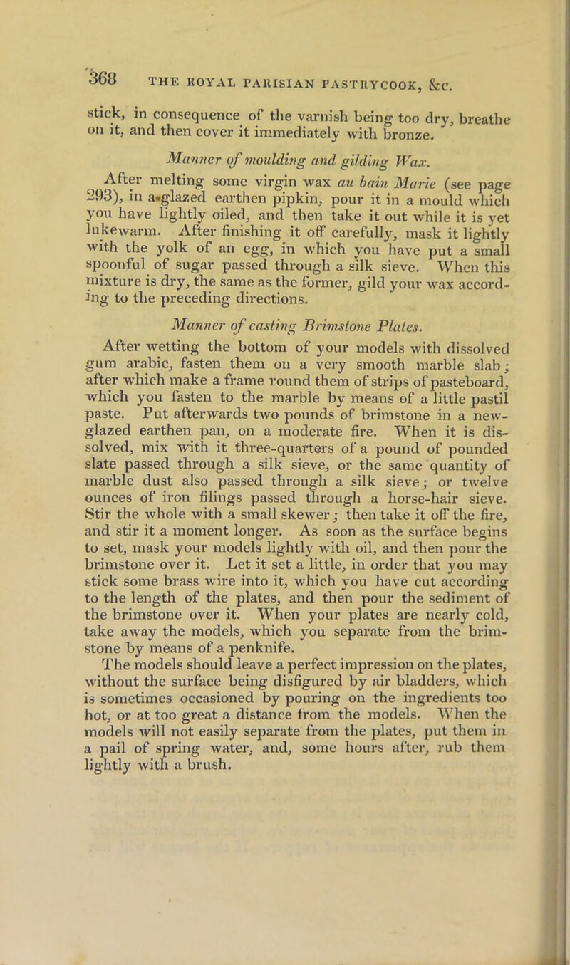 stick, in consequence of tlie varnish being too dry, breathe on it, and then cover it immediately with bronze. Manner of moulding and gilding Wax. After melting some virgin wax au bain Marie (see page 293), in a.glazed earthen pipkin, pour it in a mould which you have lightly oiled, and then take it out while it is yet lukewarm. After finishing it off carefully, mask it lightly with the yolk of an egg, in which you have put a small spoonful of sugar passed through a silk sieve. When this mixture is dry, the same as the former, gild your wax accord- ing to the preceding directions. Manner of casting Brimstone Plates. After wetting the bottom of your models with dissolved gum arable, fasten them on a very smooth marble slab; after which make a frame round them of strips of pasteboard, which you fasten to the marble by means of a little pastil paste. Put afterwards two pounds of brimstone in a new- glazed earthen pan, on a moderate fire. When it is dis- solved, mix with it three-quarters of a pound of pounded slate passed through a silk sieve, or the same quantity of marble dust also passed through a silk sieve; or twelve ounces of iron filings passed through a horse-hair sieve. Stir the whole with a small skewer ; then take it off the fire, and stir it a moment longer. As soon as the surface begins to set, mask your models lightly with oil, and then pour the brimstone over it. Let it set a little, in order that you may stick some brass wire into it, which you have cut according to the length of the plates, and then pour the sediment of the brimstone over it. When your plates are nearly cold, take away the models, which you separate from the brim- stone by means of a penknife. The models should leave a perfect impression on the plates, without the surface being disfigured by air bladders, which is sometimes occasioned by pouring on the ingredients too hot, or at too great a distance from the models. When the models will not easily separate from the plates, put them in a pail of spring water, and, some hours after, rub them lightly with a brush.