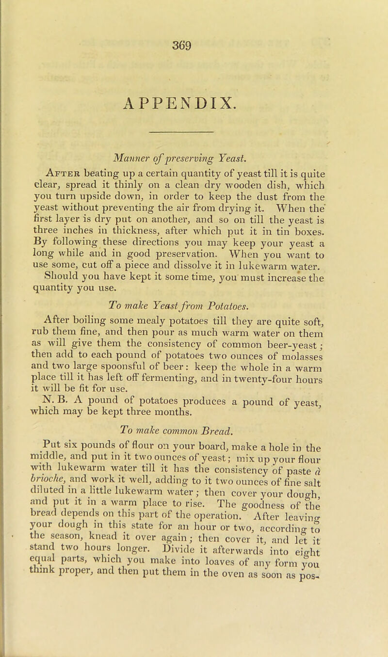 APPENDIX. Manner of preserving Yeast. After beating up a certain quantity of yeast till it is quite clear^ spread it thinly on a clean dry wooden dish, which you turn upside down, in order to keep the dust from the yeast without preventing the air from drying it. When the first layer is dry put on another, and so on till the yeast is three inches in thickness, after which put it in tin boxes. By following these directions you may keep your yeast a long while and in good preservation. When you want to use some, cut off a piece and dissolve it in lukewarm water. Should you have kept it some time, you must increase the quantity you use. To make Yeast from Potatoes. After boiling some mealy potatoes till they are quite soft, rub them fine, and then pour as much warm water on them as will give them the consistency of common beer-yeast; then add to each pound of potatoes two ounces of molasses and two large spoonsful of beer : keep the whole in a warm place till it has left off fermenting, and in twenty-four hours it will be fit for use. N. B. A pound of potatoes produces a pound of yeast, which may be kept three months. To make common Bread. Put six pounds of flour on your board, make a hole in the middle, and put in it two ounces of yeast; mix up your flour with lukewarm water till it has the consistency of paste à brioche, and work it well, adding to it two ounces of fine salt diluted in a little lukewarm water ; then cover your dough, and put it in a warm place to rise. The goodness of the bread depends on this part of the operation. After leavino- your dough in this state for an hour or two, accordino- to the season, knead it over again ; then cover it, and 1^ it stand two hours longer. Divide it afterwards into eight equal parts, which you make into loaves of any form you think proper, and then put them in the oven as soon as