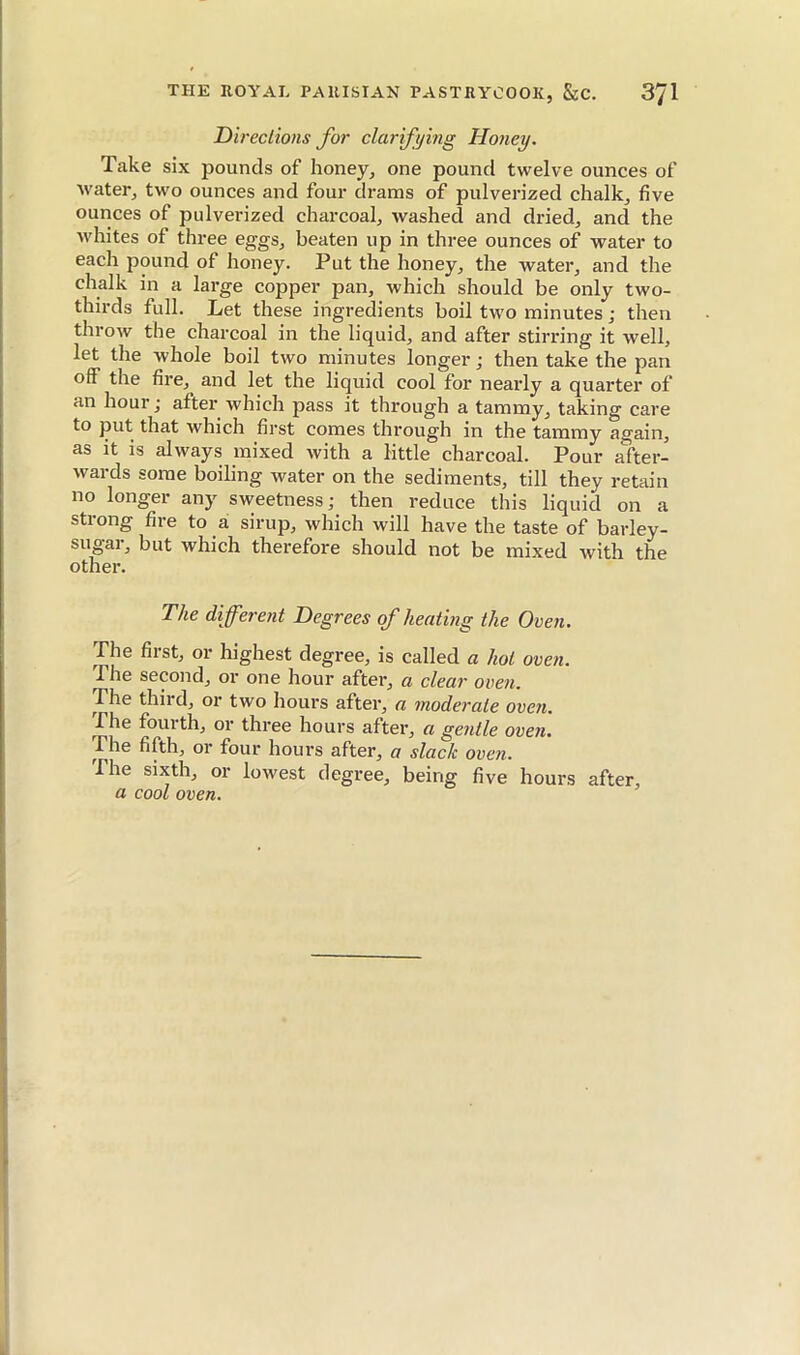Directions for clarifying Honey. Take six pounds of honey, one pound twelve ounces of water, two ounces and four drams of pulverized chalk, five ounces of pulverized charcoal, washed and dried, and the whites of three eggs, beaten up in three ounces of water to each pound of honey. Put the honey, the water, and the chalk in a large copper pan, which should be only two- thirds full. Let these ingredients boil two minutes ; then throw the charcoal in the liquid, and after stirring it well, let the whole boil two minutes longer ; then take the pan off the fire, and let the liquid cool for nearly a quarter of an hour; after which pass it through a tammy, taking care to put that which first comes through in the tammy again, as it is always mixed with a little charcoal. Pour after- wards some boiling water on the sediments, till they retain no longer any sweetness; then reduce this liquid on a strong fire to a sirup, which will have the taste of barley- sugai, but which therefore should not be mixed with the other. The different Degrees of heating the Oven. The first, or highest degree, is called a hot oven. The second, or one hour after, a clear oven. The third, or two hours after, a moderate oven. The fourth, or three hours after, a gentle oven. The fifth, or four hours after, a slack oven. The sixth, or lowest degree, being five hours after, a cool oven.