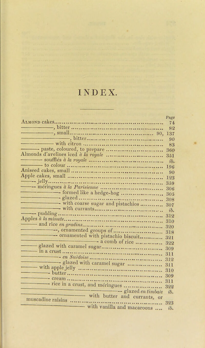 INDEX. Almond cakes. -, bitter -, small 90, -, bitter with citron paste, coloured, to prepare Almonds d’avelines iced à la royale ■ souffles à la roijale to colour Aniseed cakes, small Apple cakes, small jelly ■ meringues a la Parisienne formed like a hedge-hog glazed. pudding. — with coarse sugar and pistachios - with currants Apples à la minute and rice en gradins • , ornamented groups of ornamented with pistachio biscuit. a comb of rice ..., glazed with caramel sugar. • in a crust en Suédoise glazed with caramel sugar ■ with apple jelly butter cream J'lee in a crust, and meringues ' ^ glazed en timbale V Ti ''llh butter and currants, or muscadine raisins ^ with vanilla and macaroons .... Page 74 82 137 90 83 360 351 ib. 196 90 123 359 306 305 308 307 ib. 312 310 320 318 321 322 309 311 312 311 310 309 311 322 ib. 323 ib.