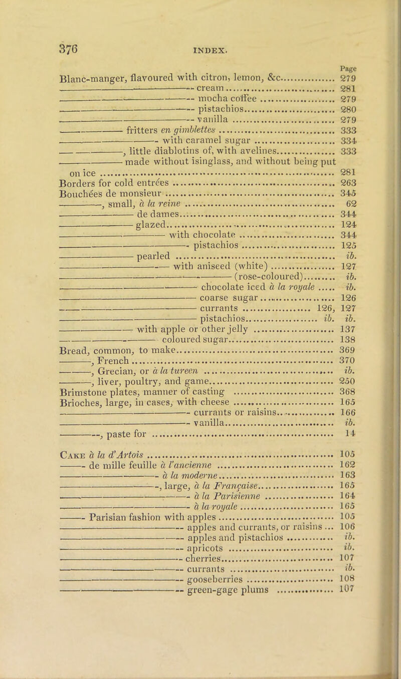 Page Blanc-manger, flavoured with citron, lemon, &c 279 — cream 281 mocha coffee 279 pistachios 280 vanilla 279 fritters en gimblettes 333 with caramel sugar 334. , little diablotins of, with avelines 3.33 made without isinglass, and without being put on ice 281 Borders for cold entrées 263 Bouchées de monsieur 345 , small, à la reine 62 de dames 344 glazed 124 with chocolate 344 pistachios 125 pearled ib. with aniseed (white) 127 — (rose-coloured) ib. chocolate iced à la royale ib. coarse sugar 126 currants 126, 127 pistachios ib. ib. with apple or other jelly 137 coloured sugar 138 Bread, common, to make 369 , French 370 , Grecian, or à la tureen ib. , liver, poultry, and game 250 Brimstone plates, manner of casting 368 Brioches, large, in cases, with cheese 165 currants or raisins 166 — vanilla ib. , paste for 14 Cake à la d’Artois 105 de mille feuille à l'ancienne 162 à la moderne 163 , large, à la Française 165 à la Parisienne 164 à la royale 165 Parisian fashion with apples 105 apples and currants, or raisins ... 106 apples and pistachios ib. ■ apricots ib. ■ cherries 107 currants ib. gooseberries 108 green-gage plums 107