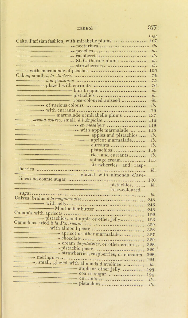 Page Cake, Parisian fashion, with mirabelle plums 107 nectarines ib. peaches ïb. raspberries ... ïb. St. Catherine plums ib. strawberries.. ib. with marmalade of peaches 105 Cakes, small, à la duchesse 74> à la paysanne 75 — glazed with currants 76 burnt sugar ib. pistachios ib. rose-coloured aniseed ib. of various colours ib. with currants 75 — marmalade of mirabelle plums 137 • , second course, small, à l’Anglaise 115 en mosaique 119 with apple marmalade 115 apples and pistachios .... ib. apricot marmalade ib. currants ib. pistachios in' rice and currants ib. spinage cream 115 — strawberries and rasp- berries ~ glazed with almonds d’ave- Imes and coarse sugar 120 — pistachios ib. rose-coloured sugar.......... Calves’brains à la magnonnaise 245 — — with jelly..... 246 ~ ; Montpellier butter 245 Canapes with apricots ] ' igg ~ ; ~ pistachios, and apple or other jelly 123 Cannelons, fried à la Parisienne 329 with almond paste 328 - apricot or other marmalade 327 chocolate 32g ■ cream de pithivier, or other cream 328 pistachio paste 329 strawberries, raspberries, or currants 328 meringues -, small, glazed with almonds d’avelines ib. apple or other jelly 123 coarse sugar 124 ■ currants i/,. — pistachios