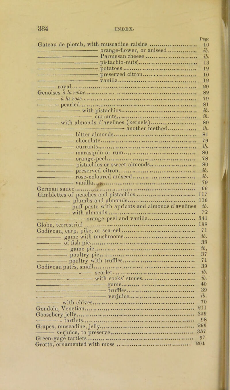 Page Gateau de plomb, with muscadine raisins 10 orange-flower, or aniseed ih. Parmesan cheese ih. pistachio-nuts] 13 potatoes 12 preserved citron 10 vanilla 12 royal 20 Génoises à la reine 82 à la rose 79 pearled 81 with pistachios ib. currants ib. with almonds d’avelines (kernels) 80 another method ib. bitter almonds 81 chocolate 79 currants ib. marasquin or rum 80 orange-peel 78 pistachios or sweet almonds 80 preserved citron ib. rose-coloured aniseed ib. vanilla..^.> 79 German sauce 66 Gimblettes of peaches and pistachios 117 plumbs and almonds 116 puff paste with apricots and almonds d’avelines ib. with almonds 72 : orange-peel and vanilla 341 Globe, terrestrial 198 Godiveau, carp, pike, or sea-eel 71 game with mushrooms ib. of fish pie 38 game pie ib^ poultry pie 37 poultry with truffles 71 Godiveau pates, small 39 scarlet ib. with cocks’ stones ib. game 40 truffles 39 verjuice ib. with chives 70 Gondola, Venetian 211 Goosebery jelly 359 tartlets Grapes, muscadine, jelly 269 verjuice, to preserve 357 Green-gage tartlets 97 Grotto, ornamented with moss 201