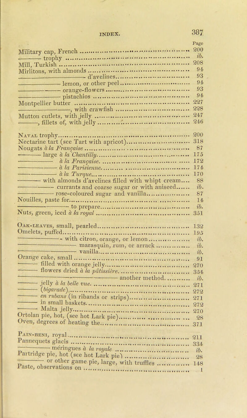 Military cap, French trophy Mill, Turkish Mirlitons, with almonds d’avelines.. —— lemon, or other peel orange-flowers pistachios Montpellier butter , with crawfish .. Mutton cutlets, with jelly , fillets of, with Jelly Page 200 ib. 208 94 93 94 93 94 227 228 247 246 Naval trophy 200 Nectarine tart (see Tart with apricot) 318 Nougats à la Française 87 • large à la 'Chantilly 175 CL la Française 172 • à la Parisienne 174 à la Turque 170 with almonds d’avelines filled with whipt cream.... 88 currants and coarse sugar or with aniseed ib. rose-coloured sugar and vanilla 87 Nouilles, paste for 14 to prepare ib. Nuts, green, iced à la royal 351 Oak-leaves, small, pearled 132 Omelets, puffed 195 with citron, orange, or lemon ib. marasquin, rum, or arrack ib. vanilla ib. Orange cake, small 91 ■ — filled with orange jelly 270 flowers dried à la pâtissière 354, “■ ^ another method ib. jpfiy à la belle me 271 {bigarade), 272 en rubans (in ribands or strips) 271 in small baskets 272 ■ Malta jelly 270 Ortolan pie, hot, (see hot Lark pie) 28 Oven, degrees of heating the ’ 371 Pain -BENI, royal Pannequets glacis  meringues à la royale Partridge pie, hot (see hot Lark piej — or other game pie, large, with truffles’ 1 aste, observations on 211 334 ib. 28 148 1