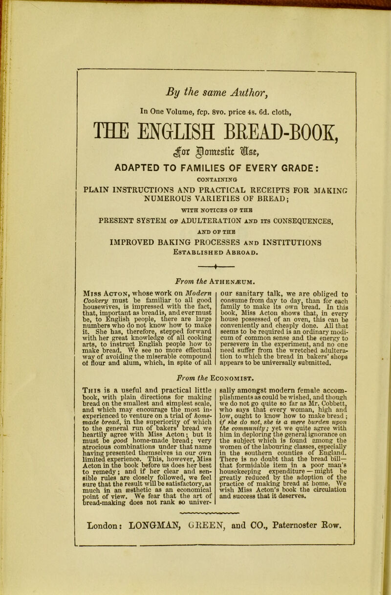 By the same Author^ In One Volume, fcp. 8vo. price 4s. 6d. cloth, THE ENGLISH BREAD-BOOK, 50m£stic ADAPTED TO FAMILIES OF EVERY GRADE: CONTAINING PLAIN INSTRUCTIONS AND PRACTICAL RECEIPTS FOR MAKING NUMEROUS VARIETIES OF BREAD; WITH NOTICES OF THE PRESENT SYSTEM of ADULTERATION and its CONSEQUENCES, AND OF THE IMPROVED BAKING PROCESSES and INSTITUTIONS Established Abroad. ♦ From the Athenaeum. Miss Acton, whose work on Modern Cookery must be familiar to aU good housewives, is impressed with the fact, that, iinportant as oread is, and ever must he, to English people, there are large numbers who do not know how to make it. She has, therefore, stepped forward with her great knowledge of all cooking arts, to instruct Englisn people how to make bread. We see no more effectual way of avoiding the miserable compound ot flour and alum, which, in spite of all our sanitary talk, we are oblig^ed to consume from day to day, than for each family to make its own bread. In this book. Miss Acton shows that, in every house possessed of an oven, this can be conveniently and cheaply done. All that seems to be required is an ordinary modi- cum of common sense and the energy to persevere in the experiment, and no one need suffer from the vTCtched adultera- tion to which the bread in bakers’ shops appears to be universally submitted. Prom the Economist. This is a useful and practical little book, with plain directions for making bread on the smallest and simplest scale, and which may encourage the most in- experienced to venture on a trial of home- made bread, in the superiority of wliich to the general run of bakers’^ bread we heartily agree with Miss Acton; but it must be good home-made bread; very atrocious combinations under that name having presented themselves in our own limited experience. This, however. Miss Acton in the book before us does her best to remedy; and if her clear and sen- sible rules are closely followed, we feel sure that the result will bo satisfactoi'y , as much in an aesthetic as an economical point of view. We fear that the art of bread-making does not rank so univer- sally amongst modern female accom- plishments as could be wished, and though we do not go quite so far as Mr. Cobbett, who says that every woman, high and low, ought to know now to make bread ; if fhe do not, she is a mere burden upon the community; yet we quite agree with him in deploring the general ignorance on the subject which is found among the women of the labouring classes, especially in the southern counties of England. There is no doubt that the bread bill— that formidable item in a poor man’s housekeeping expenditure — might be greatly reduced by the adoption of the practice of making bread at home. We wish Miss Acton’s book the circulation and success that it deserves. London: LONQ-MAN, UEEEN, and CO., Paternoster Eow.