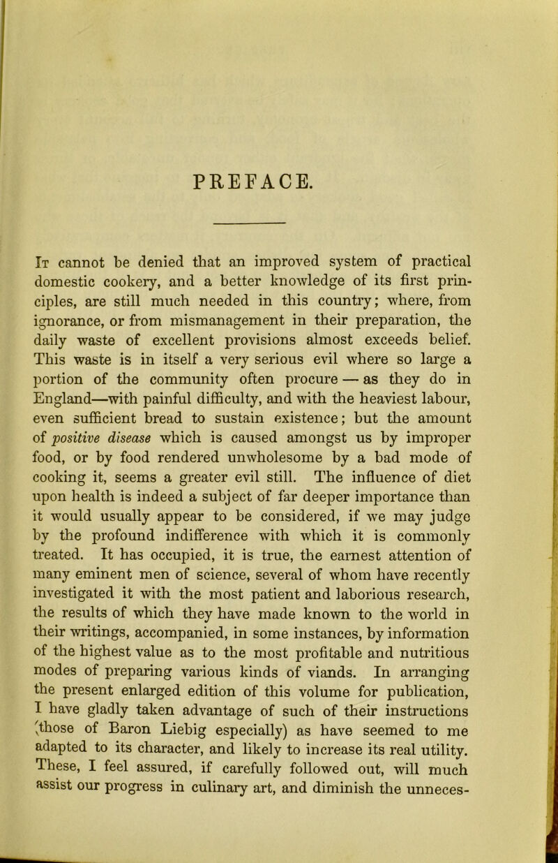 PREFACE. It cannot be denied that an improved system of practical domestic cookery, and a better knowledge of its first prin- ciples, are still much needed in this country; where, from ignorance, or from mismanagement in their preparation, the daily waste of excellent provisions almost exceeds belief. This waste is in itself a very serious evil where so large a portion of the community often procure — as they do in England—^with painful difficulty, and with the heaviest labour, even sufficient bread to sustain existence; but the amount of positive disease which is caused amongst us by improper food, or by food rendered unwholesome by a bad mode of cooking it, seems a greater evil still. The influence of diet upon health is indeed a subject of far deeper importance than it would usually appear to be considered, if we may judge by the profound indifference with which it is commonly treated. It has occupied, it is true, the earnest attention of many eminent men of science, several of whom have recently investigated it with the most patient and laborious research, the results of which they have made known to the world in their writings, accompanied, in some instances, by information of the highest value as to the most profitable and nutritious modes of preparing various kinds of viands. In arranging the present enlarged edition of this volume for publication, I have gladly taken advantage of such of their instructions 'those of Baron Liebig especially) as have seemed to me adapted to its character, and likely to increase its real utility. These, I feel assured, if carefully followed out, will much assist our progress in culinary art, and diminish the unneces-