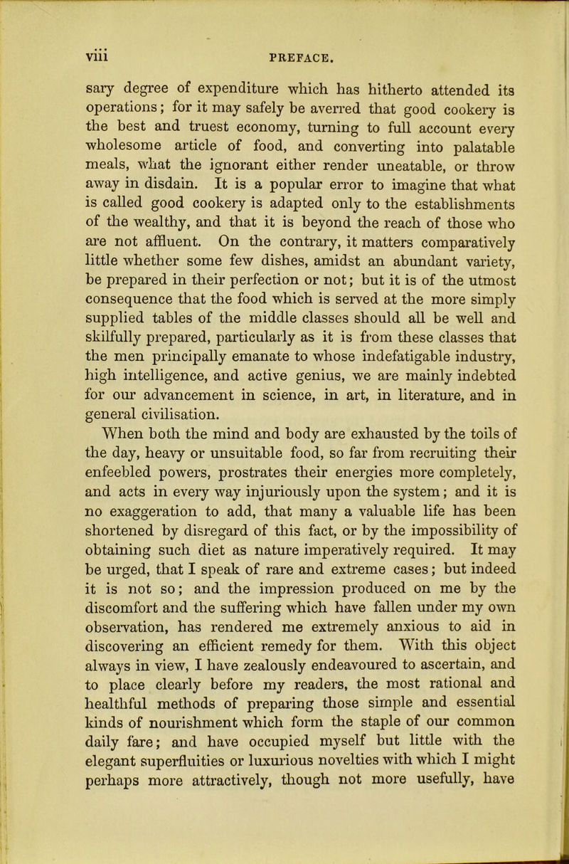T Viii PREFACE. sary degree of expenditure which has hitherto attended its operations; for it may safely be averred that good cookery is the best and truest economy, turning to full account every wholesome article of food, and converting into palatable meals, what the ignorant either render uneatable, or throw away in disdain. It is a popular error to imagine that what is called good cookery is adapted only to the establishments of the wealthy, and that it is beyond the reach of those who ai’e not affluent. On the contrary, it matters comparatively little whether some few dishes, amidst an abundant variety, be prepared in their perfection or not; but it is of the utmost consequence that the food which is served at the more simply supplied tables of the middle classes should all be well and skilfully prepared, particularly as it is from these classes that the men principally emanate to whose indefatigable industry, high intelligence, and active genius, we are mainly indebted for our advancement in science, in art, in literatm-e, and in general civilisation. When both the mind and body are exhausted by the toils of the day, heavy or unsuitable food, so far from recruiting their enfeebled powers, prostrates their energies more completely, and acts in every way injuriously upon the system; and it is no exaggeration to add, that many a valuable life has been shortened by disregard of this fact, or by the impossibility of obtaining such diet as nature imperatively required. It may be urged, that I speak of rare and extreme cases; but indeed it is not so; and the impression produced on me by the discomfort and the suffering which have fallen under my own observation, has rendered me extremely anxious to aid in discovering an efficient remedy for them. With this object always in view, I have zealously endeavoured to ascertain, and to place clearly before my readers, the most rational and healthful methods of preparing those simple and essential kinds of nourishment which form the staple of our common daily fare; and have occupied myself but little with the elegant superfluities or luxmious novelties with which I might perhaps more attractively, though not more usefully, have
