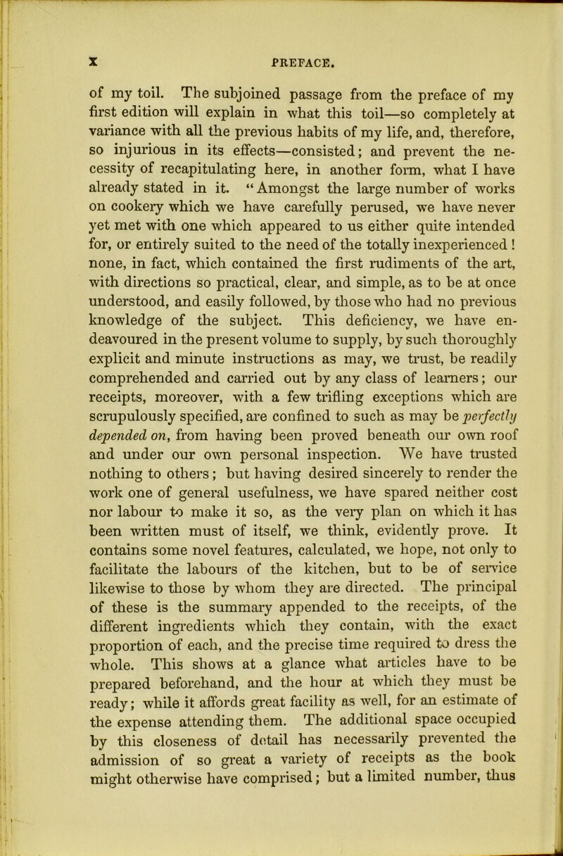 of my toil. The subjoined passage from the preface of my first edition will explain in what this toil—so completely at variance with all the previous habits of my life, and, therefore, so injurious in its effects—consisted; and prevent the ne- cessity of recapitulating here, in another form, what I have already stated in it. “ Amongst the large number of works on cookery which we have carefully perused, we have never yet met with one which appeared to us either quite intended for, or entirely suited to the need of the totally inexperienced ! none, in fact, which contained the first rudiments of the art, with directions so practical, clear, and simple, as to be at once understood, and easily followed, by those who had no previous knowledge of the subject. This deficiency, we have en- deavoured in the present volume to supply, by such thoroughly explicit and minute instructions as may, we trust, be readily comprehended and carried out hy any class of learners; our receipts, moreover, with a few trifling exceptions which are scrupulously specified, are confined to such as may be loerfecthj depended on, from having been proved beneath our own roof and under our own personal inspection. We have trusted nothing to others; but having desired sincerely to render the work one of general usefulness, we have spared neither cost nor labour to make it so, as the veiy plan on which it has been written must of itself, we think, evidently prove. It contains some novel features, calculated, we hope, not only to facilitate the labours of the kitchen, but to be of service likewise to those by whom they are directed. The principal of these is the summary appended to the receipts, of the different ingredients which they contain, with the exact proportion of each, and the precise time required to dress tlie whole. This shows at a glance what articles have to be prepared beforehand, and the hour at which they must be ready; while it affords great facility as well, for an estimate of the expense attending them. The additional space occupied by this closeness of detail has necessarily prevented the admission of so great a variety of receipts as the book might otherwise have comprised; but a limited number, thus