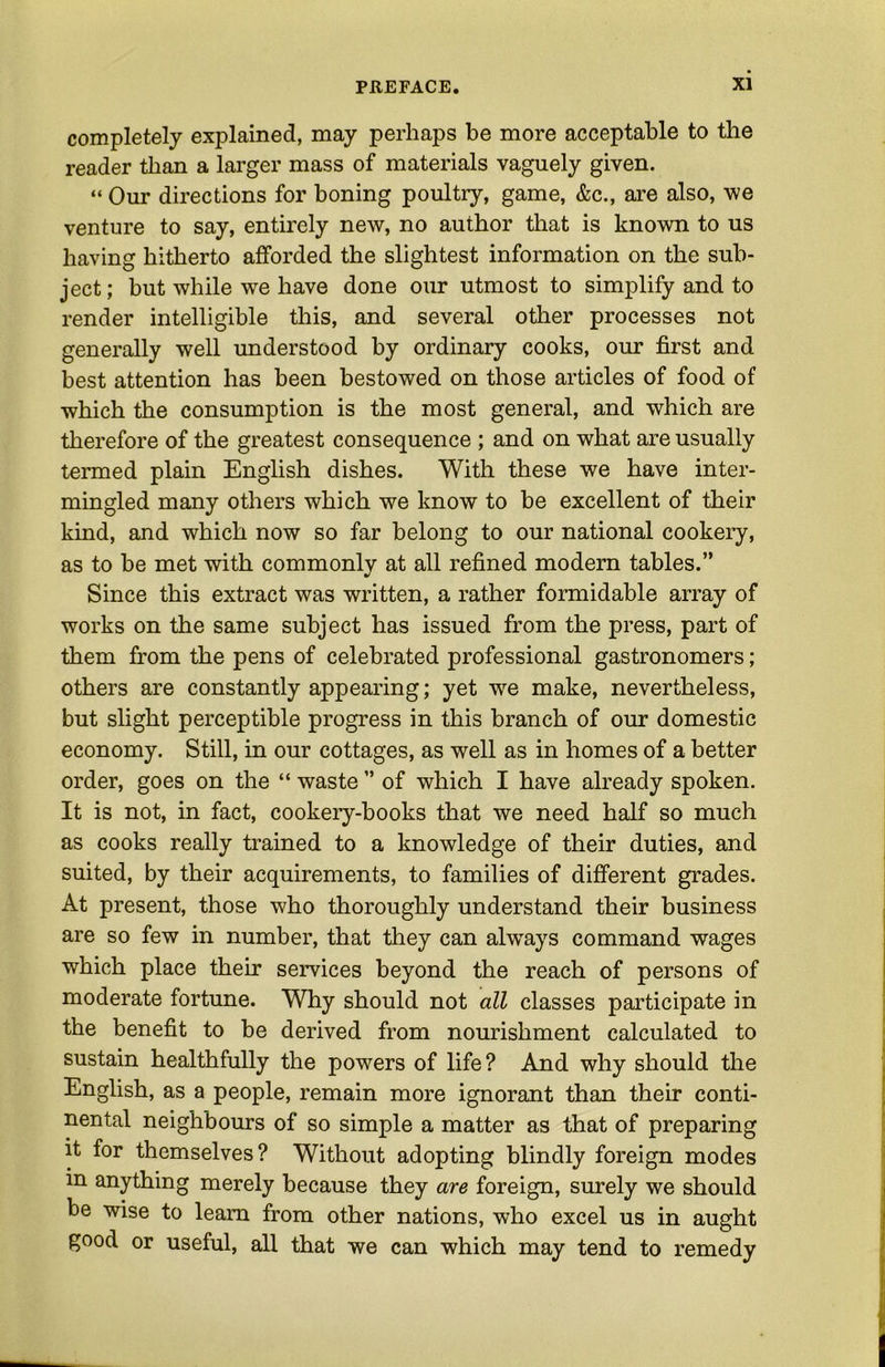 completely explained, may perhaps be more acceptable to the reader than a larger mass of materials vaguely given. “ Our directions for boning poultry, game, &c., are also, we venture to say, entirely new, no author that is known to us having hitherto afforded the slightest information on the sub- ject ; but while we have done our utmost to simplify and to render intelligible this, and several other processes not generally well understood by ordinary cooks, our first and best attention has been bestowed on those articles of food of which the consumption is the most general, and which are therefore of the greatest consequence ; and on what are usually termed plain English dishes. With these we have inter- mingled many others which we know to be excellent of their kmd, and which now so far belong to our national cookery, as to be met with commonly at all refined modern tables.” Since this extract was written, a rather formidable array of works on the same subject has issued from the press, part of them from the pens of celebrated professional gastronomers; others are constantly appearing; yet we make, nevertheless, but slight perceptible progress in this branch of our domestic economy. Still, in our cottages, as well as in homes of a better order, goes on the “ waste ” of which I have already spoken. It is not, in fact, cookery-books that we need half so much as cooks really trained to a knowledge of their duties, and suited, by their acquirements, to families of different grades. At present, those who thoroughly understand their business are so few in number, that they can always command wages which place their services beyond the reach of persons of moderate fortune. Why should not all classes participate in the benefit to be derived from nourishment calculated to sustain healthfully the powers of life? And why should the English, as a people, remain more ignorant than their conti- nental neighbours of so simple a matter as that of preparing it for themselves? Without adopting blindly foreign modes in anything merely because they are foreign, surely we should be wise to learn from other nations, who excel us in aught good or useful, all that we can which may tend to remedy