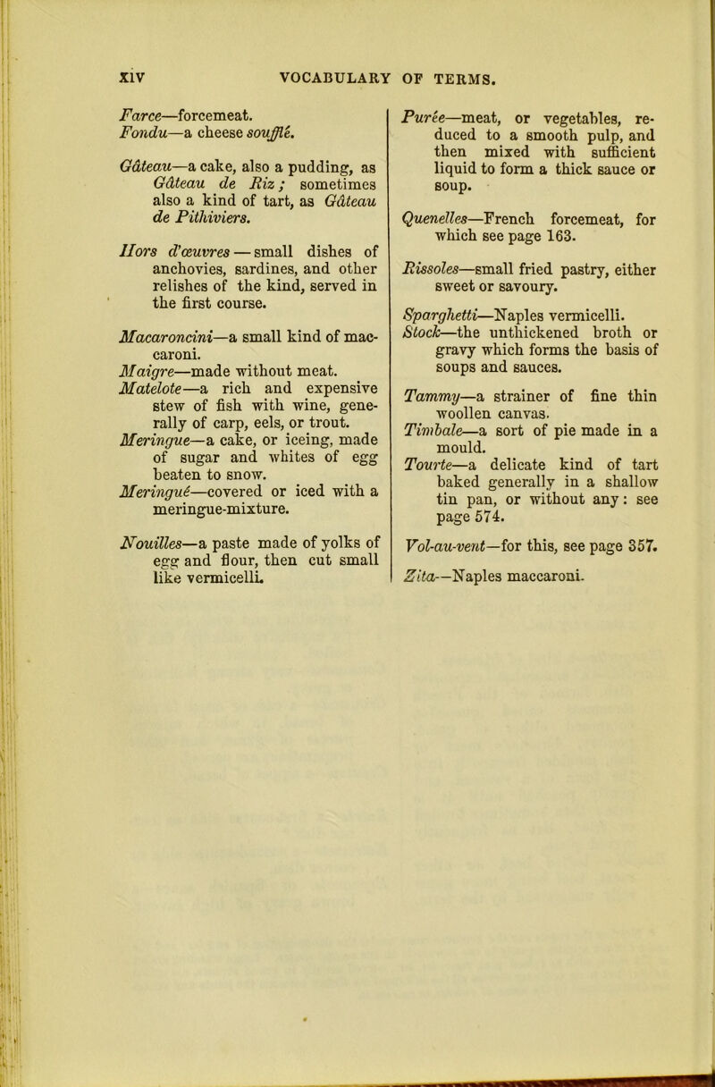 Farce—forcemeat. Fondu—a cheese souffle. Gateau—a cake, also a pudding, as Gdteau de Riz; sometimes also a kind of tart, as Gdteau de Pithiviers. Hors d'oeuvres — small dishes of anchovies, sardines, and other relishes of the kind, served in the first course. Macaroncini—a small kind of mac- caroni. Maigre—made without meat. Matelote—a rich and expensive stew of fish with wine, gene- rally of carp, eels, or trout. Meringue—a cake, or iceing, made of sugar and whites of egg beaten to snow. Meringu6—covered or iced with a meringue-mixture. Houilles—a paste made of yolks of egg and flour, then cut small like vermicellL Puree—meat, or vegetables, re- duced to a smooth pulp, and then mixed with sufficient liquid to form a thick sauce or soup. Quenelles—French forcemeat, for which see page 163. Rissoles—small fried pastry, either sweet or savoury. Sparghetti—Naples vermicelli. Stock—the unthickened broth or gravy which forms the basis of soups and sauces. Tammy—a strainer of fine thin woollen canvas. Timhale—a sort of pie made in a mould. Tourte—a delicate kind of tart baked generally in a shallow tin pan, or without any; see page 574. Vol-au-ve7it—ioT this, see page 357. Zita—Naples maccaroni.