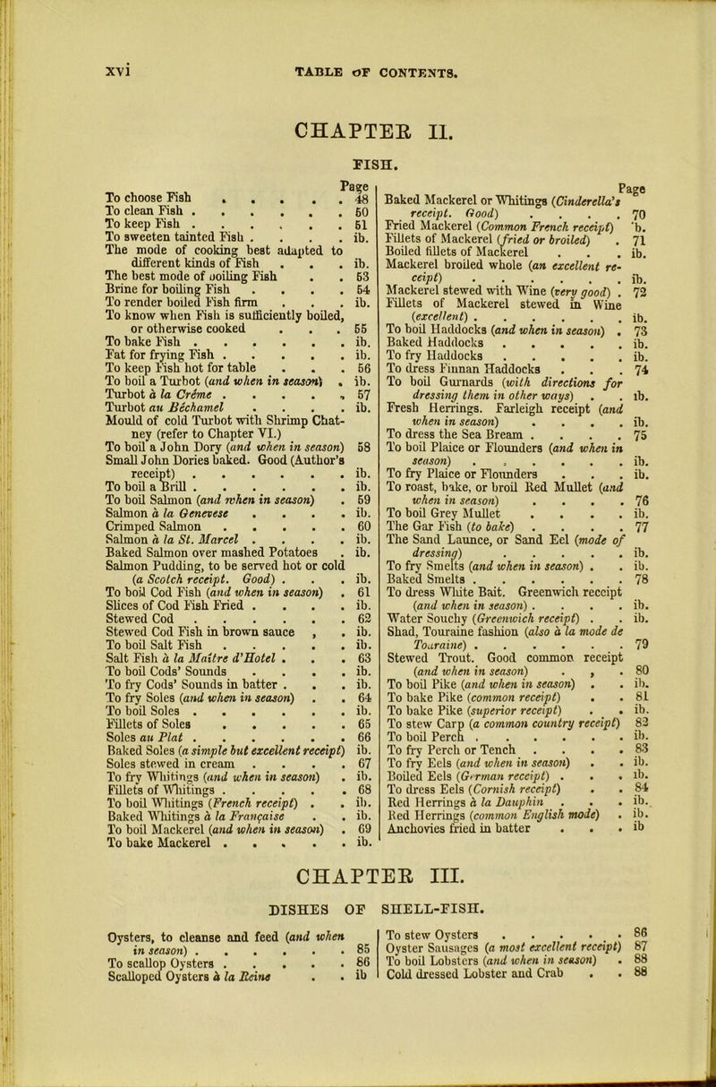 CHAPTER n. To choose Fish .... To clean Fish To keep Fish To sweeten tainted Fish .... The mode of cooking best adapted to different kinds of Fish The best mode of ooiling Fish Brine for boiling Fish .... To render boiled Rsh firm To know when Fish is sufficiently boiled, or otherwise cooked To bake Ksh Fat for frying Fish To keep Msh hot for table To boil a Turbot {and when in season^ , Turbot a la Creme . . . . , Turbot au Bechamel . . . . Mould of cold Turbot with Shrimp Chat- ney (refer to Chapter VI.) To bod a John Dory {and when in season) Small John Dories baked. Good (Author’s receiffi) To boil a BiiU To bod Salmon {and rvhen in season) Salmon a la Genevese . . . . Crimped Salmon Salmon a la St. Marcel .... Baked Salmon over mashed Potatoes Salmon Pudding, to be served hot or cold {a Scotch receipt. Good) . To bod Cod Fish {and when in season) Slices of Cod I'ish Fried .... Stewed Cod Stewed Cod Fish in brown sauce , To bod Salt Fish Salt Fish a la Maitre d’Hotel . To bod Cods’ Soimds . . . . To fry Cods’ Sounds in batter . To fry Soles {and when in season) To bod Soles Fdlets of Soles Soles au Plat Baked Soles {a simple hut excellent recmpt) Soles ste.wed in eream . . . . To fry Whitings {and when in season) Fdlets of Wliitings To bod Vdiitings {French receipt) , Baked Whitings a la Frati^aise To boil Mackerel {and when in season) To bake Mackerel FISH. Page . 48 . 60 . 61 ib. ib. 63 64 ib. 65 ib. ib. 56 ib. 57 ib. 58 ib. ib. 69 ib. 60 ib. ib. ib. 61 ib. 62 ib. ib. 63 ib. ib. 64 ib. 65 66 ib. 67 ib. 68 ib. ib. 69 ib. Baked Mackerel or Whitings {Cinderella's receipt. Good) .... Fried Mackerel {Common French recenpC) Fdlets of Mackerel {fried or broiled) Boded fdlets of Mackerel Mackerel broded whole {an excellent re- ceipt) Mackerel stewed with Wine {verv good) . Fillets of Mackerel stewed m Wine {excellent) To bod Haddocks {and when in season) . Baked Haddocks To fry Haddocks To dress Finnan Haddocks To bod Guimards {with directions for dressing them in other ways) Fresh Herrings. Farleigh receipt {and when in season) .... To dress the Sea Bream .... To bod Plaice or Flounders {and when in season) To fry Plaice or Flounders To roast, bake, or brod Red Mullet {and when in season) .... To bod Grey Mudet .... The Gar I'ish {to bake) .... The Sand Launce, or Sand Eel {mode of dressina) To fry Smelts {and when in season) . Baked Smelts To di’ess Wliite Bait. Greenwich receipt {and when in season) .... Water Souchy {Greenwich receipt) . Shad, Touraine fashion {also d la mode de Touraine) Stewed Trout. Good common receipt {and when in season) . , To bod Pike {and when in season) To bake Pike (common receipt) . To bake Pike {superior receipt) . _ . To stew Carp {a common country receipt) To bod Perch To fry Perch or Tench .... To fry Eels {and when in season) . Boded Eels {G>rman receipt) . . . To dress Eels {Cornish receipt) . . Red Herrings d la Dauphin Bed Herrings {common English mode) Anchovies &ed in batter . . . Page 70 'b. 71 ib. ib. ib. 73 ib. ib. 74 lb. ib. 75 ib, ib. 76 ib. 77 ib. ib. 78 ib. ib. 79 80 ib. 81 ib. 82 ib. 83 ib. lb, 84 ib. ib. ib CHAPTER III. DISHES OF SHELL-FISH. Oysters, to cleanse and feed {and when in season) 85 To scaUop Oysters 86 Scalloped Oysters d la Eeine . . ib To stew Oysters . . . . _ . 86 Oyster Sausages {a most excellent receipt) 87 To bod Lobsters {and when in season) . 88 Cold dressed Lobster and Crab . . 88