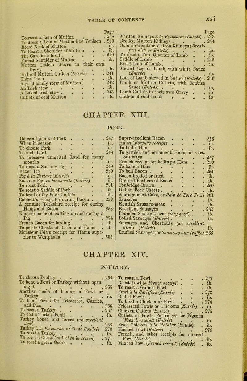 Page To roast a Lorn of Mutton To dress a Loin of Mutton like Venison . Roast Neck of Mutton . . . . To Roast a Shoulder of Mutton The Cavalier’s broil Forced Shoulder of Mutton Mutton Cutlets stewed m their own Gravy ...... To broil liluttou Cutlets {Entree) China Chilo A good family stew of Mutton. An Irish stew A Baked Irish stew Cutlets of cold Mutton 238 239 ib. ib. 240 ib. ib. 241 ib. 242 ib. 243 ib. Pnga Mutton Kidneys h la Fraitgaise {Entree) . 243 Broiled Mutton Kidneys .... 244 Oxford receiptfor Mutton IvJdneys {Break- fast dish or Entrde) .... ib. To roast a Fore Quarter of Lamb . . ib. Saddle of Lamb 245 Roast Loin of Lamb ib. Stewed Leg of Lamb, uath white Sauce {Entrie) ib. Loin of Lamb stewed in butter {Entrie) . 246 Lamb or Mutton Cutlets, with Soubise Sauce {Entree) ib. Lamb Cutlets in their otvn Gravy . . ib Cutlets of cold Lamb . . ' . ib CHAPTEE XIII. POEK. Different joints of Pork .... 247 When in season ib. To choose Pork ib. To melt Lard 248 To preserve rmmclted Lard for many months ib. To roast a Sucking Pig .... 249 Baked Pig 250 Pig a la Tartare {Entree) . . . ib. Sucking Pig, en blauqiiette (Entree) . ib. To roast Pork 251 To roast a Saddle of Pork . . . ib. To broil or fry Pork Cutlets . . . ib. Cobbett’s receipt for curing Bacon . . 252 A genuine Yorksliire receipt for curing Hams and Bacon 253 Kentish mode of cutting up and curing a Pig 254 French Bacon for larding . . . ib. To pickle Cheeks of Bacon and Hams . ib. Monsieur Ude’s receipt for Hams supe- rior to Westphalia . . . 255 Super-excellent Bacon Hams {Bordyke receipt) . . . . To bod a Ham ... To garnish and ornament Hams in vai-i- ous ways French receipt for boiling a Ham . To bake a Ham To boil Bacon Bacon broiled or fried .... Dressed Rashers of Bacon Tonbridge Brawn Italian Pork Cheese Sausage-meat Cake, or Fain de Fore Frais Sausages Kentish Sausage-meat .... Excellent Sausages Pounded Sausage-meat {very good) . Boiled Sausages {Entree) .... Sausages and Chestnuts {an excellent dish.) {Entree) Truffled Sausages, or Saucisses aux truffles 256 ib. ib. 257 253 ib. 259 ib. ib. 260 ib. 261 ib. ib. 262 ib. ib. ib. 263 CHAPTEE XIY. POULTEY. To choose Poultry . To bone a Fowl or Turkey without open- ing it Another mode of boning a Fowl or Turkey To bone Fowls for Fricassees, Curries, and Pies To roast a Turkey . To bod a Turkey Poidt .... Turkey boned and foreed {an excellent dish) Turkey a la Flamande, or dinde Foudree To roast a Trukey To roast a Goose {and when in season) To roast a green Goose . , 264 265 ib. 266 267 ib. 268 270 ib. 271 ib. To roast a Fowl 272 Roast Fowl {a French receipt) . . . ib. To roast a Guinea Fowl . . . . ib. Fowl a, la Carlsfors {Entree) . . . 273 Boded Fowls ib. To brod a Chicken or Fowl . . , 274 Fricasseed Fowls or Chickens (Entree) . ib. Chicken Cutlets {Entree) . . . 275 Cutlets of Fowls, Partridges, or Pigeons (French receipt) {Entree) . . . ib. Fried Chicken, a la Malahar (Entrie) . ib. Hashed Fowl {Entree) .... 27(i French, and other receipts for minced Fowl {Entree) ib. Minced Fowl (French receipt) {Entree) . ib.