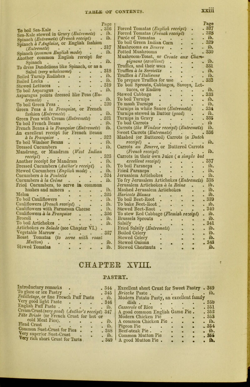 XXUl To boil Sea-Kale . . . . . Sea-Kale stewed in Gravy {Entremels) . Spinach {Entremets) {French receipt) Spinach a I'Anglaise, or English lashion {Entremets) Spinach {common Engtish mode) Another common EngUsii receipt for Spinach To dress Daudehons hke Spinach, or as a Salad {very wholesome) Boiled Tm-nip Kadishes . . . . Boiled Leeks . . . . . Stewed Lettuces To boil Asparagus . . . Asparagus points dressed lilce Peas {En- tremets) ...... To boil Green Peas . . . Green Peas d la Frangaise, or French fasliion {Entremets) . . . . Green Peas with Cream {Entremets) To boil Ti:euch Beans .... iYeuch Beans a la Frangaise {Entremets) An excellent receipt for French Beaus a la Frangaise To boil Windsor Beans . . . . Dressed Cucumbers . . . . Maudi'ang, or Mandram {West Indian receipt) Another receipt for Mandram Dressed Cucumbers {Author’s receipt) Stewed Cucumbers {English mode) . Cucumbers a la Poulette Cucumbers a la Creme . . . . Page . 316 . ib. . ib. 317 ib. ib. 318 ib. ib. 319 ib. ib. 320 ib. 321 ib. ib. 322 ib. ib. 323 ib. ib. ib. 324 ib. Page Forced Tomatas {English receipt) . . 327 Forced Tomatas {French receipt) ■ . 328 Pur6e of Tomatas ..... ib. To l)oil Green Indian Corn . . - 329 Mushrooms au Beurre . . . . ib. Potted Muslirooms .... 330 Mushroom-Toast, or Croule aitx Cham- pignons {excellent) .... ib. Truffles, and their uses ... 331 Ti'uffles a la Serviette . . . ib. Truffles a Ultalienne . . . . ib. To prepai'e Timllles for use . . . 332 To boil Sprouts, Cabbages, Savoys, Let- tuces, or Endive . . . . ib. Stewed Cabbage 333 To boil Tm-uips . . . . ib. To mash Tuimips ib. Turnips in white Sauce {Entremets) . 334 Tui-nips stewed in Butter {good) . . ib. Turnips in Gravy 335 To boil CaiTots ib Carrots {the Windsor receipt) {Entremets) ib. Sweet Carrots {Entremets) . . . 336 Mashed (or Buttered) Carrots {a Butch receipt) ib. Carrots au Beurre, or Buttered Carrots {French receipt) . . . . ib. Carrots in tlieir own Juice ( a simple hut excellent receipt) .... 337 To boil Parsneps ib. Fried Parsneps ib. Jerusalem Artichokes . . . . ib. To fry Jerusalem Ai’tichokes {Entremets) 338 Fried Cucumbers, to serve in common Jerusalem Ai-tichokes a la Reine ib. hashes and minces . • • 9 ib. Mashed J erusalem Ai'tichokes ib. iMelon .... • • • 325 Haricots Blancs • ib. To boil Cauhflowers • • • ib. To boh Beet-Boot . • • 339 Cauhflowers {French receipt) • • • ib. To bake Beet-Boot • lb. Cauliflowers with Parmesan Cheese ib. Stewed Beet-Boot . • 340 Cauliflowers a la Frangaise • • • 326 To stew lied Cabbage {Flemish re ceipt) ib. Brocoh .... • • • ib. Brussels Sprouts • * ib. To boh Artichokes . • • • ib. Salsify • • 341 Artichokes en Salade (see Chapter VI.) . Pried Salsify {Entremets) • ib. Vegetable Marrow . • • • 327 Bohed Celery • » ib. Boast Tomatas {to serve with roast Stewed Celery • • ib. Mutton) . • • • ib. Stewed Onions . , • • 342 St 2wed Tomatas • • • ib. Stewed Chestnuts . . • ib. CHAPTER xyni. PASTET. Introductory remarks . . 344 To glaze or ice Pastry . . . 345 Feuilletage, or fine French Puff Paste . ib. Very good hght Paste . . . .346 Enghsh Puff Paste ib. Cream Crust (nery^ood) {Author’s receipt) Zifl Fate Brisee (or French Crust for hot or cold Meat Pies) ib. Plead Crust Common Suet-Crust for Pies . . . 348 Very superior.Suet-Crust . . ] ib. Very rich short Crust for Tarts .. 349 Excellent short Crust for Sweet Pastry . 349 Brioche Paste ib. Modern Potato Pasty, an excellent family dish 350 Casserole of Bice . . . . . 351 A good common Enghsh Game Pie . . 352 Modern Chicken Pie .... 353 A common Chicken Pie . . . . ib. Pigeon Pie ...... 354 Beef-steak Pie ib. Common Mutton Pie .... 365 A good Mutton Pie U>.