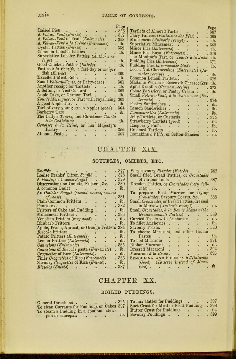 Page Eaised Pies 356 A Vol-au-Fent {Entree) .... 357 A Tol-au-Vent of I’ruit {Entremets) . 358 A Fol-au-Vent a la Creme {Entremets) . ib. Oyster Patties {Entree) . . . .359 Common Lobster Patiies . . . ib. Superlative Lobster Patties {Author’s re- ceipt) ib. Good Chicken Patties {Entree) . . ib. Patties a la Pontife, a fast-day or rnaigre dish {Entree) 360 Excellent Meat Rolls . . . . ib. Small Fols-au-Fents, or Patty-cases . 361 Another recemt for Tai'tlets . . . ib. A Sefton, or Veal Custard . . . 362 Apple Cake, or German Tart . . . ib. Tourte Meringuee, or Tart with royal icing 363 A good Apple Tart ib. Tai-t of very young green Apples {good) . 364 Barbeny Tart ib. The Lady’s Tourte, and Christmas Tourte a la Chatelaine ib. Genoises a la Peine, or her Majesty’s Pastry 366 Almond Paste 367 Pago Tartlets of Almond Paste . . . 367 Fairy Fancies {Fentaisies des Fees) . . 368 Mincemeat {Author’s receipt) . . . ib. Superlative Mincemeat .... 369 Mince Pies {Entremets) . . . . ib. Mince Pies Royal {Entremets) . . .370 The Monitor’s Tart, or Tourte a la Judd ib. Pudding Pies {Entremets) . . .371 Pudding Pies {a commoner kind) . . ib. Cocoa-Ivut Cheesecakes {Entremets) {Ja- maica receipt) il>. Common Lemon Tartlets .... 372 Madame Werner’s Rosenvik Cheesecakes ib. Apfel Krapfen {German receipt) . . 373 Creme Patissiere, or Pastry Cream . . ib. Small Fols-au-Vent, a la Parisieune {En- tremets) 374 Pastry Sandwiches ib. Lemon Sandwiches ib. Fanchonnettes {Entremets) . . . ib. JeUy-Tai’tlets, or Custards . . . 375 Strawberry Tartlets {good) . . . ib. Raspberry Puffs ib. Creamed Tartlets ib. Ramakins a V Tide, or Seftou-Fancies . ib. CHAPTER XIX. SOUEELES, OMLETS, ETC. Souff.is 377 Louise Franks’ Citron Souffle . . . 378 A Fondu, or Cheese Souffle . . . 379 Observations on Omlets, Fritters, &c. . 380 A common Omlet ib. An Omlette Souffle {second course, remove of roast) 381 Plain Common Fritters . . . . ib. Pancakes 382 Fritters of Cake and Pudding . . . ib. Mincemeat Fritters 383 Venetian Fritters {very good) . . . ib. Rhubarb ikitters ib. Apple, Peach, Apricot, or Orange Fritters 384 Brioche Fritters ib. Potato Fritters {Entremets) . . . ib. Lemon Fritters {Entremets) . . . ib. Cannelons {Entremets) .... 385 Cannelons of Brioche paste {Entremets) . ib. Qroquettes {Entremets), . . ib. liner Croquettes of Rice {Entremets) . 386 Croquettes {Entree). . ib. Rissoles {Entree) 387 Very savoury Rissoles {Entree) . . 387 Small fried Bread Patties, or Croustades of various kinds .... 387 Dresden Patties, or Croustades {very deli- cate) ib. To prepare Beef Marrow for frying Croustades, Savoury Toasts, &c. . 383 Small Croustades, or Bread Patties, dressed in Marrow {Author’s receipt) . . ib. Small Croustades, a la Bonne Maman {the Grandmamma’s Patties) . 389 Curried Toasts with Anchovies » • ib. To fillet Anchovies . • • ib. Savomy Toasts. , . . 390 To choose Macai-oni, and other Italian Pastes • • ib. To boil Macaroni « • 391 Ribbon Macai'oni • • • • ib. Dressed Macaroni . • • • • 392 Macaroni d la Reine. * , * • 393 Semoulina and Polenta a I’ltalienns {Good) {To serve instead of Maca- roni) ..... lb CHAPTER XX. BOILED PUDDINGS. General Directions . . . • • 395 To clean Currants for Puddings or Cakes 397 To steam a Pudding in a common stew- pan or saucepan ... ib. To mix Batter for Puddings . . . 397 Suet Crust for Meat or Fruit Pudding . 398 Butter Crust for Puddings . . . ib. Savoury Puddings 399