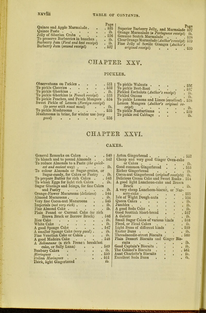 Quince and Apple Marmalade . . . 525 Quince Paste ilj_ Jelly of Siberian Crabs .... 526 To preserve Barberries in bunches . ’ jb. Barberry Jam {First and. best receipt) . il)] Barberry Jam rtfccijjQ . .527 Superior Barberry Jelly, and Marmalade^sf? Orange Marmalade (« Portuguese receipt) ib. Genuine Scotch Marmalade . . . 52s Clear Orange Marmalade {Author's receipt) 52'J Pine Jelly of Seville Oranges {Author’s original receipt) . . , .530 CHAPTER XXV. PICKLES. Observations ou Pickles . . . .531 To pickle Cherries 532 To pickle Gherkins ib. To pickle Gherkins {a French receipt) . 533 To pickle Peaches, and Peach Mangoes . 634 Sweet Pickle of Lemon {Foreign receipt) {to serve with roast meat) . . ib. To pickle Mushrooms .... 535 Mushrooms in brine, for winter use {very good) 536 To pickle Walnuts ... . 53^ To pickle Beet-Root .... 537 Pickled Eschalots {Author’s receipt) ! ib. Pickled Onions jhl To pickle Lemons and Limes {excellent) \ 53S Lemon Mangoes {Author’s original re- ceipt) ib. To pickle Nasturtiums .... 539 To pickle red Cabbage . . ib. CHAPTER XXVI. CAKES. General Remarks on Cakes . . . 540 To blanch and to pound Almonds . . 542 To reduce Almonds to a Paste {the guick- est and easiest wag) . . . . ib. To colour Almonds or Sugar-grains, or Sugar-candy, for Cakes or Pastry . ib. To prepare Butter for rich Cakes . . 543 To whisk Eggs for bslit ricli Cakes . ib. Sugar Glazings and Icings, for line Cakes and Pastry ib. Orange-Flower Macaroons {delicious) . 544 Almond Macaroons ib. Very fine Cocoa-nut Macaroons . . 545 Imperials {not very rich) . . . . ib. Fine Almond Cake . . . . . ib. Plain Pound or Currant Cake (or rich Brawn Brack or Borrow Brack) . 546 Rice Cake ib. VTiite Cake ib. A good Sponge Cake . . . .547 A smaUer Sponge Cake {very good) . . ib. line Venetian Cake or Cakes . . . ib. A good Madeira Cake .... 5-18 A Solimemne (a rich Frenci breakfast cake, or Sfdly Lunn) . . . 549 Banbury Cakes . ‘ > . . ib. Meringues . . • .650 Italian Meringues . . . • 651 Thick, light Gingerbread ib. Acton Gingerbread 552 Cheap and very good Ginger Oven-cake or Cakes ib. Good common Gingerbread . . .553 Pdcher Gingerbread . . . . ib. Cocoa-nut Gingerbread {original, receipts) ib. Delicious Cream Cake and Sn-eet Rusks . 554 A good light Limchcon-cake and Brawn Brack ib. A very cheap Luncheon-biscuit, or Nur- sery-cake 555 Isle of Wight Dough-nuts . . . 556 Queen Cakes ib. Jumbles ib. A good Soda Cake ib. Good Scottish Short-bread . . . 557 A Galette ib. Small Sugar Cakes of various kinds . 558 Fleed, or Flcad Cakes . . . . ib. Light Buns of different kinds . . 559 E.veter Buns ib. Tlueadneedle-street Biscuits . . . 560 Plain Dessert Biscuits and Ginger Bis- cuits ib. Good Captain’s Biscuits . . . . ib. The Colonel’s Biscuits .... 561 Aunt Charlotte’s Biscuits . . , i'o. Excellent Soda Buns . . . ib.