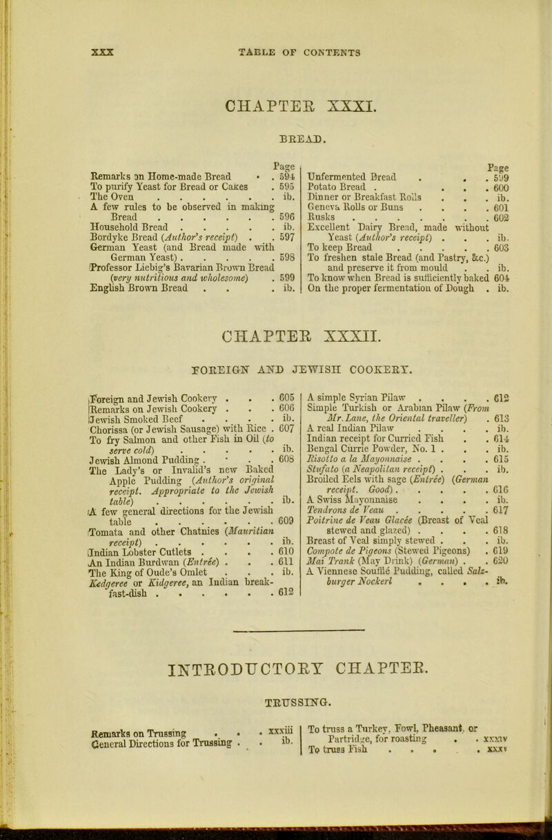 CHAPTER XXXI. BREAD. Page Remarks on Home-made Bread • . 594 To piirify Yeast for Bread or Cates , 595 The Oven ib. A few rules to be observed in makmg Bread 596 Household Bread ib. Bordyke Bread {Author's receipt) . . 597 German Yeast (and Bread made with German Yeast) 598 Professor Liebig’s Bavarian Brown Bread {very nutritious and wholesome) . 599 English Bronm Bread . . . ib. Unfermented Bread Potato Bread . . . . Dinner or Breakfast Bolls G eneva lloUs or Buns .... Rusks Excellent Dairy Bread, made without Yeast {Author’s receipt) . To keep Bread To freshen stale Bread (and Pastry, &c.) and preserve it from mould To know when Bread is sufficiently baked On the proper fermentation of Dough . Page . 599 . 6(X) . ib. . 601 . 602 ib. 603 ib. 604 ib. CHAPTER XXXII. rOREIGH AHD JEWISH COOKERY. iPoreign and Jewish Cookery . . . 605 IRemarks on Jewish Cookery . . . 606 I Jewish Smoked Beef . . . . ib. Chorissa (or Jewish Sausage) with Rice . 607 To fi-y Salmon and other Eish in Oil {to serve cold) ibj. Jewish Almond Pudding . • . . 60S The Lady’s or Invahd’s new Baked Apple Pudding {Author’s original receipt. Appropriate to the Jewish table) ib. (A few general directions for the Jendsh table 609 Tomata and other Chatnies {Mauritian receipt) ib. Indian Lobster Cutlets . . . .610 An Indian Burdwan {Entree) . . .611 The King of Oude’s Omlet . . . ib. Kedgeree or Kidgeree, an Indian break- fast-dish 612 A simple Syrian Pilaw .... 612 Simple Tui-kish or Arabian Pdaw (From Mr. Lane, the Oriental traveller) . 613 A real Indian Pilaw . . . . ib. Indian receipt for Curried Fish . . 614 Bengal CiuTie Powder, No. 1 . . . ib. Risotto a la Mayonnaise .... 615 Stvfato {a Neapolitan receipt) . . . ib. Broiled Eels with sage (Entree) {German receipt. Good) 616 A Swiss Mayonnaise . . . . ib. Tendrons de Veau 617 Poitrine de Veau Glacee (Breast of Veal stewed and glazed) . . . .618 Breast of Veal simply stewed . . . ib. Compote de Pigeons (Stewed Pigeons) . 619 Mai Trank (May Drink) {German) . . 620 A Viennese Souffle Pudding, called Salz- burger Nockerl . . . . ib. INTEODITCTOEY CHAPTEB. TKtrsaiNG. Remarks on Trussing . . General Directions for Trussing . xxxui ib. To truss a Turkey, Fowl, Pheasant, or Parti idge, for roasting . . xxxiv To truss Fish ..... xx.xv