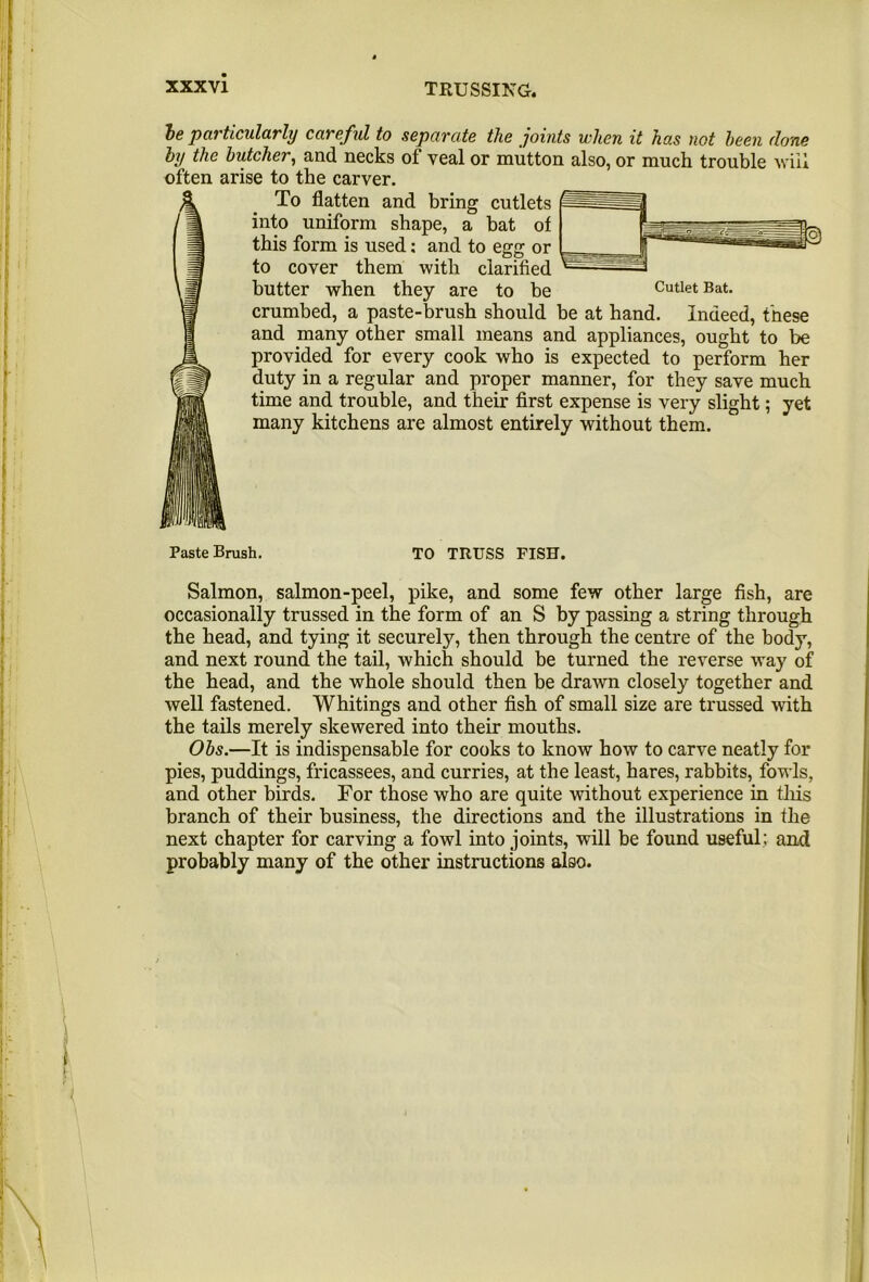 le particularly careful to separate the joints when it has not been done by the butcher^ and necks of veal or mutton also, or much trouble viil often arise to the carver. To flatten and bring cutlets into uniform shape, a bat of this form is used: and to egg or to cover them with clarified butter when they are to be Cutlet Bat. crumbed, a paste-brush should be at hand. Indeed, these and many other small means and appliances, ought to be provided for every cook who is expected to perform her duty in a regular and proper manner, for they save much time and trouble, and their first expense is very slight; yet many kitchens are almost entirely without them. Paste Brush. TO TRUSS FISH. Salmon, salmon-peel, pike, and some few other large fish, are occasionally trussed in the form of an S by passing a string through the head, and tying it securely, then through the centre of the body, and next round the tail, which should be turned the reverse way of the head, and the whole should then be drawn closely together and well fastened. Whitings and other fish of small size are trussed with the tails merely skewered into their mouths. Obs.—It is indispensable for cooks to know how to carve neatly for pies, puddings, fricassees, and curries, at the least, hares, rabbits, fowls, and other birds. For those who are quite without experience in this branch of their business, the directions and the illustrations in the next chapter for carving a fowl into joints, will be found useful; and probably many of the other instructions also.