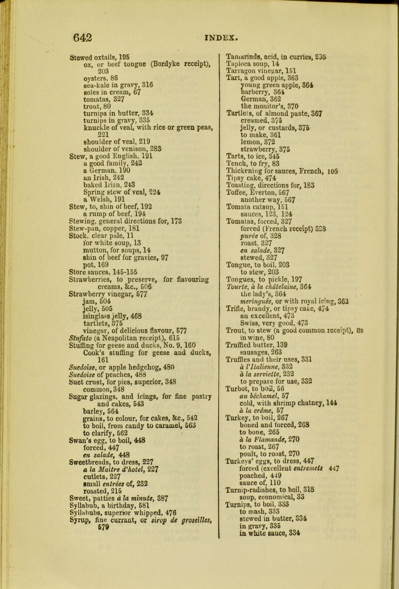 Stewed oxtails, 195 ox, or beef tongue (Bordyke receipt), 203 oysters, 86 sea-kale in gravy, 316 soles in cream, 67 tomatas, 327 trout, 80 turnips in butter, 334 tui-nips in gravy, 335 knuckle of veal, with rice or green peas, 221 shoulder of veal, 219 shoulder of venison, 283 Stew, a good English, 191 a good family, 243 a German, 190 an Irish, 242 baked Irisu, 243 Spring stew of veal, 224 a Welsh, 191 Stew, to, shin of beef, 192 a rump of beef, 194 Stewing, general directions for, 173 Stew-pan, copper, 181 Stock, clear pale, 11 for white soup, 13 mutton, for soups, 14 shin of beef for gravies, 97 pot, 169 Store sauces, 145-155 Strawberries, to preserve, for flavouring creams, &c., 606 Strawberry vinegar, 677 jam, 504 jelly, 505 isinglass jelly, 468 tartlets, 375 vinegar, of delicious flavour, 577 Stufato (a Neapolitan receipt), 615 Stufiing for geese and ducks. No. 9,160 Cook’s stuffing for geese and ducks, 161 Suedoise, or apple hedgehog, 480 Suedoise of peaches, 488 Suet crust, for pies, superior, 348 common, 348 Sugar glazings, and icings, for fine pastry and cakes, 543 barley, 564 grains, to colour, for cakes, &c., 543 to boil, from candy to caramel, 663 to clarify, 562 Swan’s egg, to boil, 448 forced, 447 en salade, 448 Sweetbreads, to dress, 227 a la Maitre d’hotel, 227 cutlets, 227 small entrees of, 232 roasted, 215 Sweet, patties d la minute, 387 Syllabub, a birthday, 681 Syllabubs, superior whipped, 476 Syrup, fine currant, or strop de groseillcs, Taniarinds, acid, in curries, 236 Tapioca soup, 14 Tarragon vinegar, 151 Tart, a good apple, 363 oung green apple, 864 arberry, 364 German, 362 the monitor’s, 370 Tartlets, of almond paste, 367 creamed, 375 jelly, or custards, 376 to make, 361 lemon, 372 strawberry, 375 Tarts, to ice, 345 Tench, to fry, 83 Thickening for sauces, Erench, 106 Tipsy cake, 474 Toasting, directions for, 183 Toffee, Everton, 567 another way, 567 Tomata catsup, 151 sauces, 12.3, 124 Tomatas, forced, 327 forced (French receipt) 328 puree of, 328 roast, 327 en salade, 327 stewed, 327 Tongue, to boil, 203 to stew, 203 Tongues, to pickle, 197 Tourte, a la chatelaine, 364 the lady’s, 364 meringuee, or with royal icing, 363 Trifle, brandy, or tipsy cake, 474 an excellent, 473 Swiss, very good, 473 Trout, to stew (a good common receipt), 80 in wine, 80 Truffled butter, 139 sausages, 263 Truffles and their uses, 331 a Vltalienne, 332 a la serviette, 232 to prepare for use, 332 Turbot, to boil, 56 au bechamel, 57 cold, with shrimp chatney, 144 a la creme, 67 Turkey, to boil, 267 boned and forced, 268 to bone, 265 a la Flamande, 270 to roast, 267 poult, to roast, 270 Turkeys’ eggs, to dress, 447 forced (excellent entremets 447 poached, 449 sauce of, 110 Turnip-radishes, to boil, 318 soup, economical, 33 Turnips, to boil, 333 to mash, 333 stewed in butter, 334 in gravy, 336 in white sauce, 334