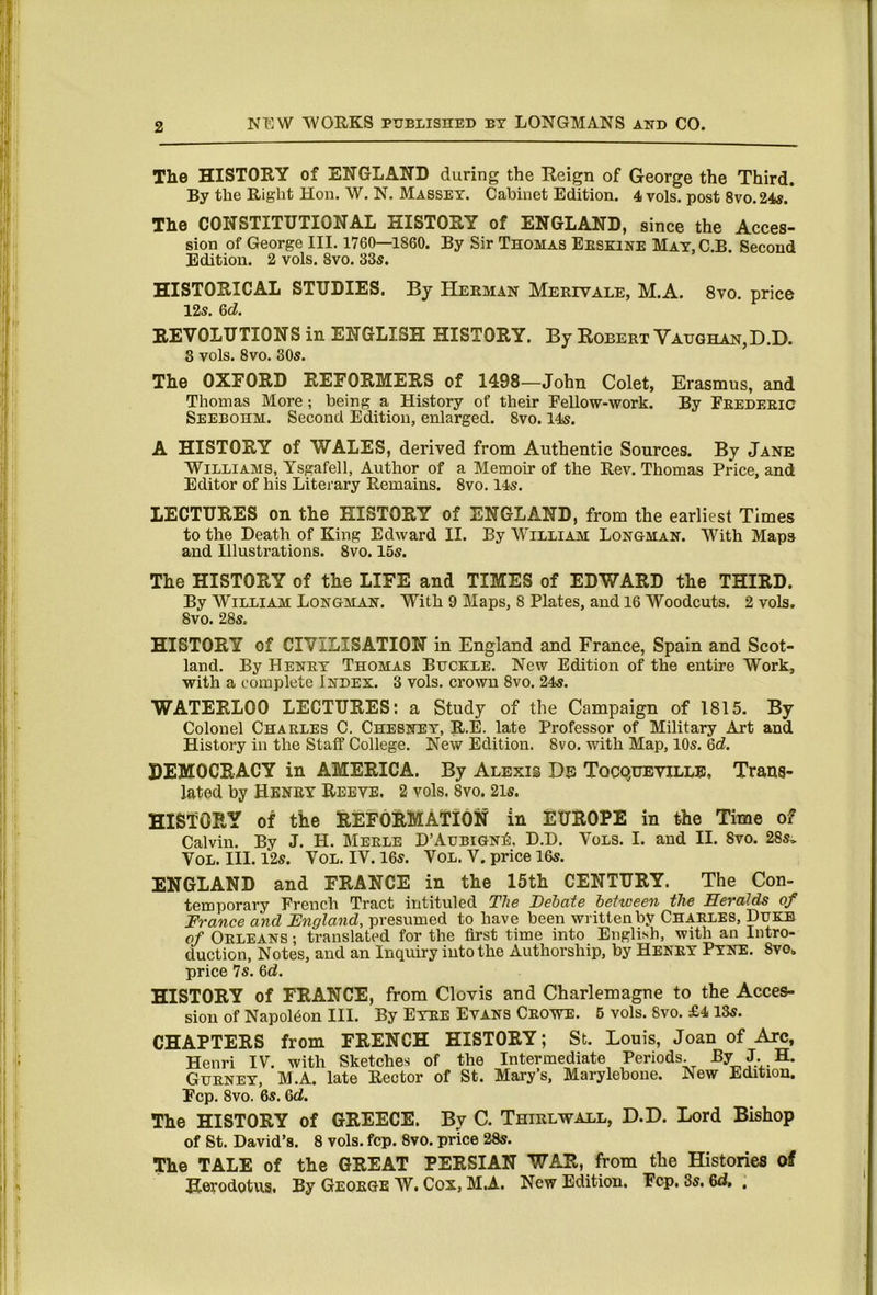 Tlie HISTORY of ENGLAND during the Eeign of George the Third. By the Right Hon. W. N. Massey. Cabinet Edition. 4 vols. post 8vo.24s. The CONSTITUTIONAL HISTORY of ENGLAND, since the Acces- sion of George III. 1760—1860. By Sir Thomas Eeskine May, C.B. Second Edition. 2 vols. 8vo. 33s. HISTORICAL STUDIES. By Herman Mbrivale, M.A. 8vo. price 12s. &d. REVOLUTIONS in ENGLISH HISTORY. By Robert Vaughan,D.D. 3 vols. 8vo. 30s. The OXFORD REFORMERS of 1498—John Colet, Erasmus, and Thomas More; being a History of their Eellow-work. By Frederic Seebohm. Second Edition, enlarged. 8vo. 14s. A HISTORY of WALES, derived from Authentic Sources. By Jane Williams, Ysgafell, Author of a Memoir of the Rev. Thomas Price, and Editor of his Literary Remains. 8vo. 14s. LECTURES on the HISTORY of ENGLAND, from the earliest Times to the Death of King Edward II. By William Longman. With Maps and Illustrations. 8vo. 15s. The HISTORY of the LIFE and TIMES of EDWARD the THIRD. By William Longman. With 9 Maps, 8 Plates, and 16 Woodcuts. 2 vols. 8vo. 28s. HISTORY of CIVILISATION in England and France, Spain and Scot- land. By Henry Thomas Buckle. New Edition of the entire Work, with a complete Index. 3 vols. crown 8vo. 24s. WATERLOO LECTURES: a Study of the Campaign of 1815. By Colonel Charles C. Chebney, R.E. late Professor of Military Art and History in the Staff College. New Edition. 8vo. with Map, 10s. 6d. DEMOCRACY in AMERICA. By Alexis He Tocqueville, Trans- lated by Henry Reeye. 2 vols. 8vo. 2is. HISTORY of tke REFORMATION in EUROPE in the Time of Calvin. By J. H. Merle D’Aubign^. D.D. Vols. I. and II. 8vo. 28s, VoL. III. 12s. VoL. IV. 16s. VoL.V. price 16s. ENGLAND and FRANCE in the 15th CENTURY. The Con- temporary French Tract intituled The Dehate between the Heralds of France and Fngland, presumed to have been written by Charles, Duke of Orleans ; translated for the first time into Englissh, with an Intro- duction, Notes, and an Inquiry into the Authorship, by Henry Pyne. 8vo. price 7s. 6d. HISTORY of FRANCE, from Clovis and Charlemagne to the Acces- sion of Napoleon III. By Eyre Evans Crowe. 6 vols. 8vo. £413s. CHAPTERS from FRENCH HISTORY; St. Louis, Joan of Arc, Henri IV. with Sketches of the Intermediate Periods. By J. H. Gurney, M.A. late Rector of St. Mary’s, Maryleboue. New Edition. Fcp. 8vo. 6s. Qd. The HISTORY of GREECE. By C. Thirl wall, D.D. Lord Bishop of St. David’s. 8 vols. fcp. 8vo. price 28s. The TALE of the GREAT PERSIAN WAR, from the Histories of Herodotus. By George W. Cox, MA. New Edition. Fcp. 3s. 6d, .