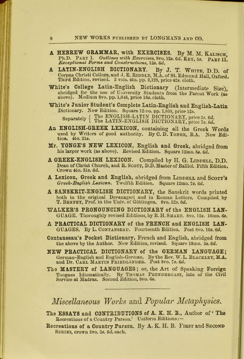 A HEBREW GRAMMAR, with EXERCISES. By M. M. Kalisch Ph.D. Paet I. Outlines xoith Exercises, 8vo. 125. 6d. Key, 5s. Part Ii! Exceptional Forms and Constructions, 125. 6<i. A LATIN-ENGLISH DICTIONARY. By J. T. White, D.D. of Corpus Christi College,and .I.E. Riddle, M.A. of St. Edmund Hall Oxford Third Edition, revised. 2 vols. 4to. pp. 2,128, price 425. cloth. ’ White’s College Latin-English Dictionary (Intermediate Size), abridged for the use of University Students from the Parent Work (as above). Medium 8vo. pp. I,0i8, price 185. cloth. White’s Junior Student’s Complete Latin-English and English-Latin Dictionary. New Edition. Square 12ino. pp. 1,058, price 125. Separately ( The ENGLISH-LATIN DICTIONARY, price 5s. 6d. The LATIN-ENGLISH DICTIONARY, price Is.U. An ENGLISH-GREEK LEXICON, containing all the Greek Words used by Writers of good authority. By C. D. Yonge, B.A. New Edi- tion. 4to. 215. Mr. YONGE’S NEW LEXICON, English and Greek, abridged from his larger work (as above). Revised Edition. Square 12mo. 85. 6d. A GREEK-ENGLISH LEXICON. Compiled by H. G. Liddell, D.D. Dean of Christ Church, and R. Scott, D.D. Master of Balliol. Fifth Edition. Crown 4to. 315. 6d. A Lexicon, Greek and English, abridged from Liddell and Scott’s Greek-English Lexicon. Twelfth Edition. Square 12mo. Is. 6d. A SANSKRIT-ENGLISH DICTIONARY, the Sanskrit words printed both in the original Devauagari and in Roman Letters. Compiled, by T. Benfet, Prof, in the Univ. of Gottingen. 8vo. 525. 6d. WALKER’S PRONOUNCING DICTIONARY of the ENGLISH LAN- GUAGE. Thoroughly revised Editions, by B. H. Smaht. 8vo. 125. 16mo. 65. A PRACTICAL DICTIONARY of the FRENCH and ENGLISH LAN- GUAGES. By L. Contanseau. Fourteenth Edition. Post 8vo. 105. 6d. Contanseau’s Pocket Dictionary, French and English, abridged from the above by the Author. New Edition, revised. Square 18mo. 35.6d. NEW PRACTICAL DICTIONARY of the GERMAN LANGUAGE; German-English and English-German. By the Rev. W. L. Blackley, MA.. and Dr. Cael Maetin Feiedlandee. Post 8vo. 7s. 6d. The MASTERY of LANGUAGES; or, the Art of Speaking Foreign Tongues Idiomatically. By Thomas Peendeegast, late of the Civil Service at Madras. Second Edition, 8vo. 6s. Miscellaneous Works and Popular Metaphysics. The ESSAYS and CONTRIBUTIONS of A. K. H. B., Author of ‘ The Reoreations of a Country Parson.’ Uniform Editions : — Recreations of a Country Parson. By A. K. H. B. Fikst and Second Seeies, crown 8vo. 35. 6d. each.