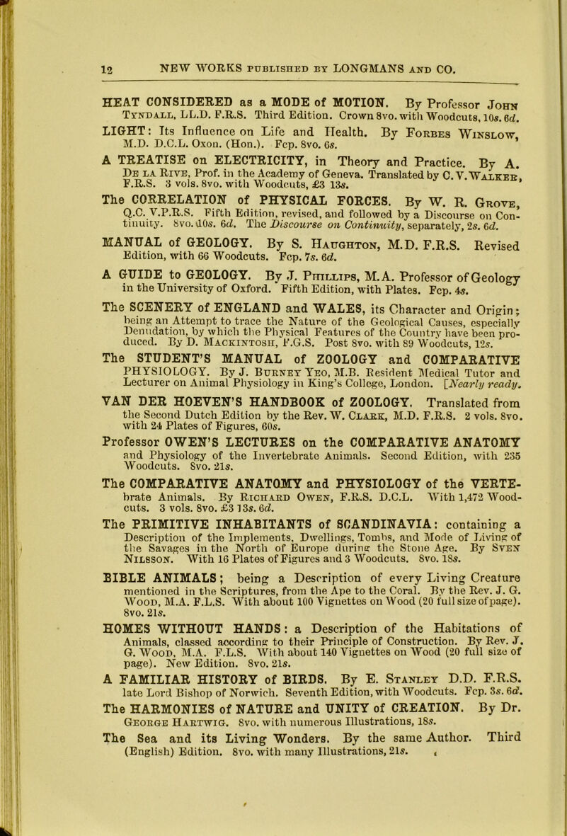 HEAT CONSIDERED 8,s 8. MODE of MOTION. By Professor John Tyndall, LL.D. F.R.S. Third Edition. Crown 8vo. with Woodcuts, 10s, 6d, LIGHT: Its Influence on Life and Health. By Porbes Winslow M.D. D.C.L. Oxon. (Hon.). Fcp. 8vo. 6s, * A TREATISE on ELECTRICITY, in Theory and Practice. By A. De la Rive, Prof, in the Academy of Geneva. Translated by C.V. Walker* F. R.S. 3 vols. 8vo. with Woodcuts, £3 13s. The CORRELATION of PHYSICAL FORCES. By W. R. Grove, Q.C. V.P.R.S. Fifth Edition, revised, and followed by a Discourse on Con- tinuity. 8vo.d0s.6ci. The X>isco«rS(3 cjjt Goniimciiy, separately, 2s. 6ci. MANUAL of GEOLOGY. By S. Haughton, M.D. F.R.S. Revised Edition, with 66 Woodcuts. Fcp. Is. Qd. A GUIDE to GEOLOGY. By J. Phillips, M.A. Professor of Geology in the University of Oxford. Fifth Edition, with Plates. Fcp. 4s. The SCENERY of ENGLAND and WALES, its Character and Origin; being an Attempt to trace the Nature of the Geological Causes, especially Denudation, by which the Physical Features of the Country have been pro‘- duccd. By D. Mackintosh, F.G.S. Post 8vo. with 89 Woodcuts, 12s. The STUDENT’S MANUAL of ZOOLOGY and COMPARATIVE PHYSIOLOGY. By J. Burney Yeo, M.B. Resident Medical Tutor and Lecturer on Animal Physiology in King’s College, London. INearly ready. VAN DER HOEVEN’S HANDBOOK of ZOOLOGY. Translated from the Second Dutch Edition by the Rev. W. Clark, M.D. F.R.S. 2 vols. 8vo. with 24 Plates of Figures, 60s. Professor OWEN’S LECTURES on the COMPARATIVE ANATOMY and Physiology of the Invertebrate Animals. Second Edition, with 235 Woodcuts. Svo. 21s. The COMPARATIVE ANATOMY and PHYSIOLOGY of the VERTE- brate Animals. By Richard Owen, F.R.S. D.C.L. With 1,472 Wood- cuts. 3 vols. Svo. £3 13s. &d. The PRIMITIVE INHABITANTS of SCANDINAVIA; containing a Description of the Implements, Dwellings, Tombs, and Mode of laving of the Savages in the North of Europe durine the Stone Age. By SvEN Nilsson. With 16 Plates of Figures and 3 Woodcuts. Svo. 18s. BIBLE ANIMALS; being a Description of every Living Creature mentioned in the Scriptures, from the Ape to the Coral. By the Rev. J. G. Wood, M.A. P.L.S. With about 100 Vignettes on Wood (20 full size of page). Svo. 21s. HOMES WITHOUT HANDS: a Description of the Habitations of Animals, classed according to their Principle of Construction. By Rev. J. G. Wood. M.A. F.L.S. With about 140 Vignettes on Wood (20 full size of page). New Edition. Svo. 21s. A FAMILIAR HISTORY of BIRDS. By E. Stanley D.D. F.R.S. late Lord Bishop of Norwich, Seventh Edition, with Woodcuts. Fcp, Ss. 6c?. The HARMONIES of NATURE and UNITY of CREATION. By Dr. George Haetwig. Svo. with numerous Illustrations, iSs. The Sea and its Living Wonders. By the same Author. Third (English) Edition. Svo. with many Illustrations, 21s. , f