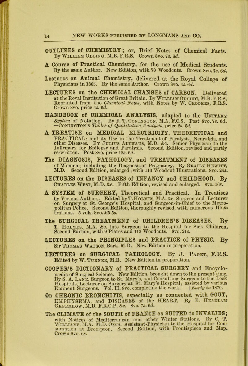 OUTLINES of CHEMISTRY; or, Brief Notes of Chemical Facts. By William Odling, M.B. E.R.S. Crown 8vo. 7s. 6d. A Course of Practical Chemistry, for the use of Medical Students. By the same Author. New Edition, with 70 Woodcuts. Crown 8vo. 7s. 6d. Lectures on Animal Chemistry, delivered at the Royal College of Physicians in 1865. By the same Author. Crown 8vo. 45.6rf. LECTURES on the CHEMICAL CHANGES of CARBON. Delivered at the Royal Institution of Great Britain. By WilliamOdltnG, M.B. E.R.S. Reprinted from the Chemical News, with Notes by W. Ceookes, F.R.S. Crown 8vo. price 45. Qd. HANDBOOK of CHEMICAL ANALYSIS, adapted to the Unitary System of Notation. By E. T. Conington, M.A. E.C.S. Post 8vo. 7s. 6d. —Conington’s Tables of Qualitative Analysis, price 25. 6rf. A TREATISE on MEDICAL ELECTRICITY, THEORETICAL and PRACTICAL; and its Use in the Treatment of Paralysis. Neuralgia, and other Diseases. By Julius Althaus, M.D. &c. Senior Physician to the Infirmary for Epilepsy and Paralysis. Second Edition, revised and partly re-written. Post 8vo. price 125. &d. The DIAGNOSIS, PATHOLOGY, and TREATMENT of DISEASES of Women; including the Diagnosis of Pregnancy. By Geailt Hewitt, M.D. Second Edition, enlarged; with 116 Woodcut Illustrations. 8vo. 245. LECTURES on the DISEASES of INFANCY and CHILDHOOD. By Charles West, M.D. &c. Fifth Edition, revised and enlarged. 8vo. 165. A SYSTEM of SURGERY, Theoretical and Practical. In Treatises by Various Authors. Edited by T. Holmes, M.A. &c. Surgeon and Lecturer on Surgery at St. George’s Hospital, and Surgeou-in-Chief to the Metro- politan Police. Second Edition, thoroughly revised, with numerous Illus- trations. 6 vols. 8vo. £5 65. The SURGICAL TREATMENT of CHILDREN’S DISEASES. By T. Holmes, M.A. &c. late Surgeon to the Hospital for Sick Children. Second Edition, with 9 Plates and 112 Woodcuts. 8vo. 215. LECTURES on the PRINCIPLES and PRACTICE of PHYSIC. By Sir Thomas Watson, Bart. M.D. New Edition in preparation, LECTURES on SURGICAL PATHOLOGY. By J. Paget, F.R.S. Edited by W. Turner, M.B. New Edition in preparation. COOPER’S DICTIONARY of PRACTICAL SURGERY and Encyclo- pedia of Surgical Science. New Edition, brought down to the present time. By S. A. Lane, Surgeon to St. Mary’s, and Consulting Surgeon to the Lock Hospitals, Lecturer on Surgery at St. Mary’s Hospital; assisted by various Eminent Surgeons. Vol. II. 8vo. completing tlie work. \_Early in 1870. On CHRONIC BRONCHITIS, especially as connected with GOUT, EMPHYSEMA, and DISEASES of the HEART. By E. Headlam Greenhow, M.D. E.R.C.P. &c. 8vo. 7s. <6d. The CLIMATE of the SOUTH of FRANCE as SUITED to INVALIDS; with Notices of Mediterranean and other Winter Stations. By C. T. AVilliams, M.A. M.D. Oxon. Assistant-Physician to the Hospital for Con- sumption at, Broriiptoii. Second Edition, with Frontispiece and Map. Crown 8vo. 65.