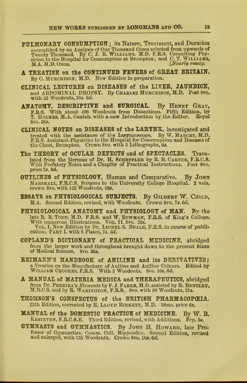 PULMONARY CONSUMPTION; its Nature, Treatment, and Duration exemplified by an Analysis of One Thousand Cases selected from upwards of Twenty Thousand. By C. J. B. Williams, M.D. F.R.S. Consulting Phy- sician to the Hospital for Consumption at Bromptou; and C. T. Williams, M.A. M.D. Oxou. [Nearly ready. A TREATISE on the CONTINUED FEVERS of GREAT BRITAIN. By C. Muechison, M.D. New Edition in preparation. CLINICAL LECTURES on DISEASES of the LIVER, JAUNDICE, and ABDOMINAL DROPSY. By Chaeles Muechisoh, M.D. Post 8vo. with 25 Woodcuts, 10s. 6rf. ANATOMY, DESCRIPTIVE and SURGICAL. By Henry Gray, F.R.S. With about 400 Woodcuts from Dissections. Fifth Edition, by T. Holmes, M.A. Cantab, with a new Introduction by the Editor. Royal Svo. 28^. CLINICAL NOTES on DISEASES of the LARYNX, investigated and treated with the assistance of the Laryngoscope. By W. Maecet, M.D. F.R.S. Assistant-Physician to the Hospital for Consumption and Diseases of the Chest, Brompton. Crown Svo. with 5 Lithographs, 6s. The THEORY of OCULAR DEFECTS and of SPECTACLES. Trans- lated from the German of Dr. H. Schepplee by R. B. Caeter, F.R.C.S. With Prefatory Notes and a Chapter of Practical Instructions. Post Svo. price Is. 6d. OUTLINES of PHYSIOLOGY, Human and Comparative. By John Maeshall, F.R.C.S. Surgeon to the University College Hospital. 2 vols. crown Svo. with 122 Woodcuts, 32s. ESSAYS on PHYSIOLOGICAL SUBJECTS. By Gilbert W. Child, M.A. Second Edition, revised, with Woodcuts. Crown Svo. 7s. M. PHYSIOLOGICAL ANATOMY and PHYSIOLOGY of MAN. By the late R. B. Todd, M.D. F.R.S. and W. Bowman, F.R.S. of King’s College. With numerous Illustrations. VoL. II. Svo. 25s. VoL. I. New Edition by Dr. Lionel S. Beale, F.R.S. in course of publi- cation ; Part I. with 8 Plates, Is. Qd. COPLAND’S DICTIONARY of PRACTICAL MEDICINE, abridged from the larger work and throughout brought down to the present State of Medical Science. Svo. 86s. REIMANN’S HANDBOOK of ANILINE and its DERIVATIVES; a Treatise on the Manufacture of Aniline and Aniline Colours. Edited by William Ceookrs, F.R.S. With 5 Woodcuts. Svo. 10s. Qd. A MANUAL of MATERIA MEDICA and THERAPEUTICS, abridged from Dr. Peeeiea’s Elements by F. J. Faeee, M.D. assisted by R. Bentley, M.R.C.S. and by R. Waeington, F.R.S. Svo. with 90 Woodcuts, 21s. THOMSON’S CONSPECTUS of the BRITISH PHARMACOP(EIA. 25th Edition, corrected by E. Lloyd Biekett, M.D. ISmo. price 6s. MANUAL of the DOMESTIC PRACTICE of MEDICINE. By W. B. Kesteven, F.R.C.S.E. Third Edition, revised, with Additions. Fcp. 6s. GYMNASTS and GYMNASTICS. By John H. Howard, late Pro- fessor of Gymnastics, Comm. Coll. Rippondon. Second Edition, revised and enlarged, with 135 Woodcuts. Crown Svo. 10s. Qd.