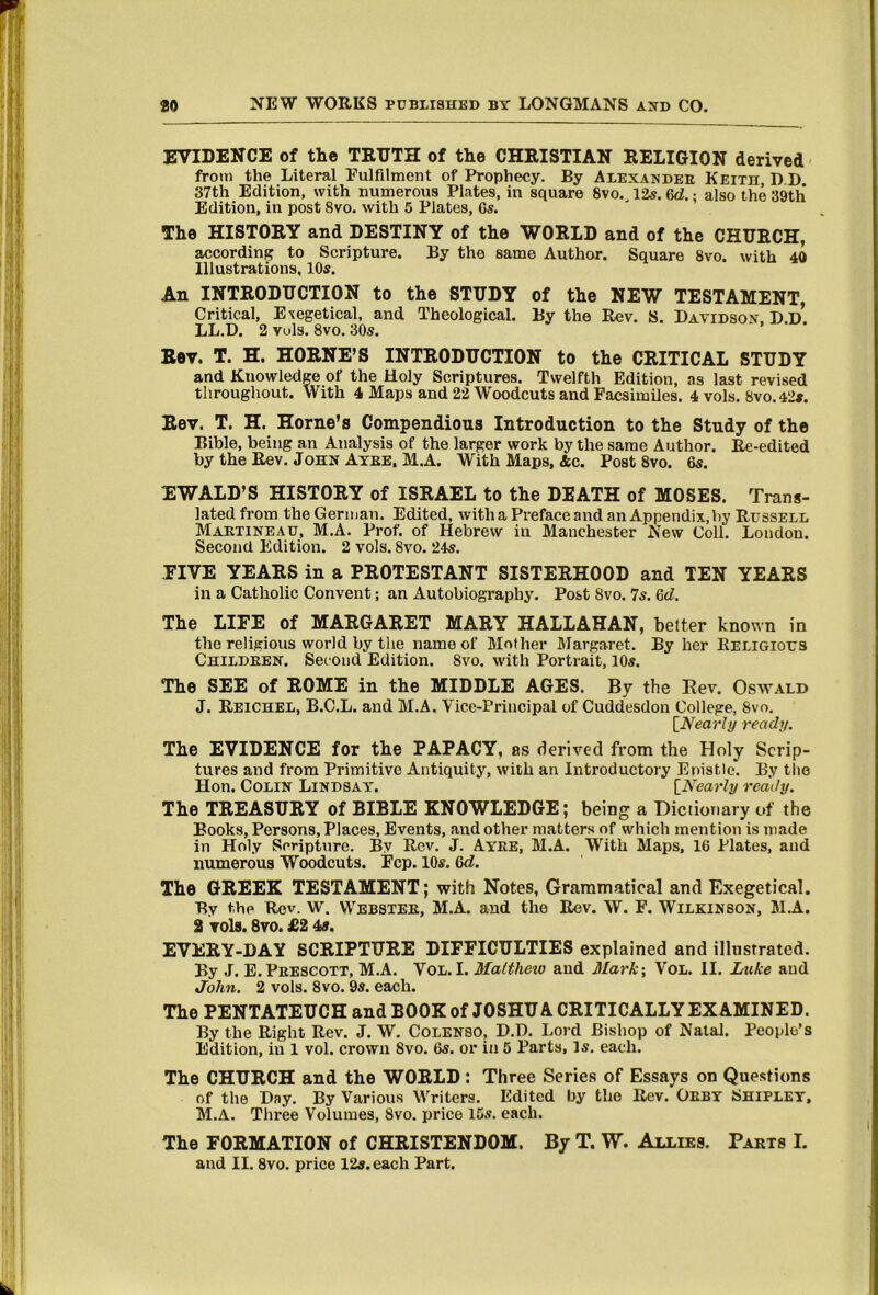 EVIDENCE of the TRUTH of the CHRISTIAN RELIGION derived from the Literal Fulfilment of Prophecy. By Alexandee Keith D D 37th Edition, with numerous Plates, in square 8vo. 12«. 6d.; also the 39th Edition, in post 8vo. with 5 Plates, Gs. The HISTORY and DESTINY of the WORLD and of the CHURCH, according to Scripture. By the same Author. Square 8vo. with 40 Illustrations, 10s. An INTRODUCTION to the STUDY of the NEW TESTAMENT, Critical, Exegetical, and Theological. By the Rev. S. Davidson. D.D*. LL.D. 2 vuls. 8vo. 30s. Rev. T. H. HORNE’S INTRODUCTION to the CRITICAL STUDY and Knowledge of the Holy Scriptures. Twelfth Edition, as last revised throughout. With 4 Maps and 22 Woodcuts and Facsimiles. 4 vols. 8vo.42#. Rev. T. H. Horne’s Compendious Introduction to the Study of the Bible, being an Analysis of the larger work by the same Author. Ee-edited by the Rev. John Ayee, M.A. With Maps, 4c. Post 8vo. 6s. EWALD’S HISTORY of ISRAEL to the DEATH of MOSES. Trans- lated from the German. Edited, with a Preface and an Appendix, by Russell Maetineau, M.A. Prof, of Hebrew in Manchester New Coll. Loudon. Second Edition. 2 vols. 8vo. 24s. PIVE YEARS in a PROTESTANT SISTERHOOD and TEN YEARS in a Catholic Convent; an Autobiography. Post 8vo. 7s. 6d. The LIFE of MARGARET MARY HALLAHAN, better known in the religious world by the name of Mother Margaret. By her Religious Childeen. Second Edition. 8vo. with Portrait, 10s. The SEE of ROME in the MIDDLE AGES. By the Eev. Osvtald J. Reichel, B.C.L. and M.A. Vice-Principal of Cuddesdon College, 8vo. [Wear/y ready. The EVIDENCE for the PAPACY, as derived from the Holy Scrip- tures and from Primitive Antiquity, with an Introductory Enistle. By tlie Hon. Colin Lindsay. [^Nearly ready. The TREASURY of BIBLE KNOWLEDGE; being a Dictionary of the Books, Persons, Places, Events, and other matters of which mention is made in Holy Scripture. By Rev. J. Ayee, M.A. With Maps, 16 Plates, and numerous Woodcuts. Fcp. 10s. 6d. The GREEK TESTAMENT; with Notes, Grammatical and Exegetical. By the Rev. W. Webstee, M.A. and the Rev. W. F. Wilkinson, M.A. 2 vols. 8vo. £2 4s. EVERY-DAY SCRIPTURE DIFFICULTIES explained and illustrated. By J. E.Peescott, M.A. Vol. I. Matthew and Mark; VoL. II. Luke and John. 2 vols. 8vo. 9s. each. The PENTATEUCH and BOOK of JOSHUA CRITICALLY EXAMINED. By the Right Rev. J. W. Colenso, D.D. Lord Bishop of Natal. People’s Edition, in 1 vol. crown 8vo. 6s. or in 5 Parts, Is. each. The CHURCH and the WORLD : Three Series of Essays on Questions of the Day. By Various Writers. Edited by the Rev. Oeby Shipley, M.A. Three Volumes, 8vo. price 15s. each. The FORMATION of CHRISTENDOM. By T. W. Allies. Parts L and II. 8vo. price 12s. each Part.
