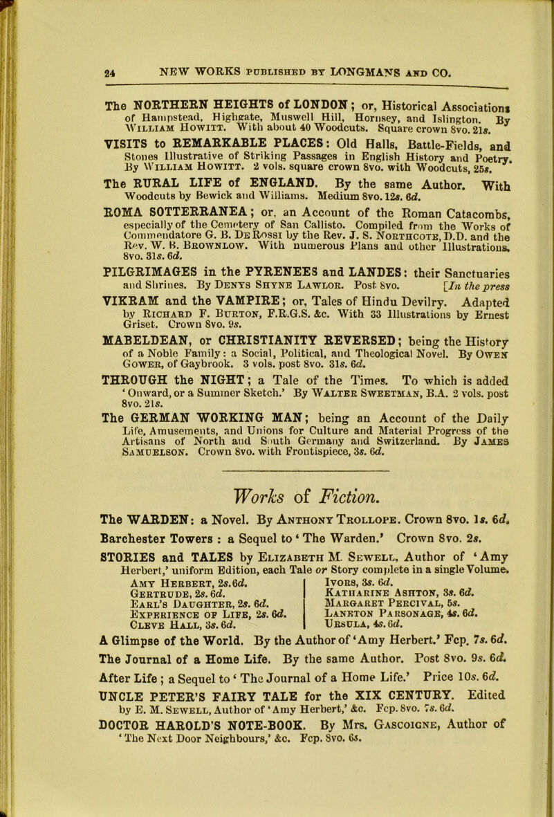 The NORTHEEN HEIGHTS of LONDON ; or, Historical Associations of Hampstead. Highpate, Muswell Hill, Hornsey, and Islington. By William Howitt. With about 40 Woodcuts. Square crown 8vo. 21«. VISITS to REMARKABLE PLACES; Old Halls, Battle-Fields, and Stones Illustrative of Striking Passages in English History and Poetry. By William Howitt. 2 vols. square crown 8vo. with Woodcuts, 26«. The RURAL LIFE of ENGLAND. By the same Author. With Woodcuts by Bewick and Williams. Medium 8vo. 12«. 6d. ROMA SOTTERRANEA; or, an Account of the Roman Catacombs, especially of the Cemetery of San Callisto. Compiled from the Works of Commetidatore G. B. De Rossi by the Rev. J. S. Noethcotb, D.D. and the Rev, W, B. Beownlow. With numerous Plans and other Illustrations. 8vo. 31s. 6d. PILGRIMAGES in the PYRENEES and LANDES; their Sanctuaries and Shrines. By Dents Shyne Lawloe. Post 8vo. [In the press VIKRAM and the VAMPIRE; or. Tales of Hindu Devilry. Adapted by Richaed F. Bueton, F.R.G.S. &c. With 33 Illustrations by Ernest Griset. Crown 8vo. 9s. MABELDEAN, or CHRISTIANITY REVERSED; being the History of a Noble Family: a Social, Political, and Theological Novel. By Owen Gowee, of Gaybrook. 3 vols. post 8vo. 31s. 6d. THROUGH the NIGHT; a Tale of the Times. To which is added ‘ Onward, or a Summer Sketch.’ By Waltee Sweetman, B.A. 2 vols. post 8vo. 21s. The GERMAN WORKING MAN; being an Account of the Daily Life. Amusements, and Unions for Culture and Material Progress of the Artisans of North and South Germany and Switzerland. By James SiXMUELSON. Crown 8vo. with Frontispiece, 3s. 6d. The WARDEN: a Novel. By Anthony Trollope. Crown 8vo. Is. Barchester Towers : a Sequel to ‘ The Warden.’ Crown 8vo. 2s. STORIES and TALES by Elizabeth M. Sewell, Author of ‘ Amy Herbert,’ uniform Edition, each Tale or Story complete in a single Volume. A Glimpse of the World. By the Author of‘Amy Herbert.’ Fcp. 7s. 6d. The Journal of a Home Life. By the same Author. Post 8vo. 9s. 6cf. After Life ; a Sequel to ‘ The Journal of a Home Life.’ Price 10s. 6d. UNCLE PETER’S FAIRY TALE for the XIX CENTURY. Edited by E. M. Sewell, Author of ‘Amy Herbert,’ &o. Fcp. 8vo. Ts. 6d. DOCTOR HAROLD’S NOTE-BOOK. By Mrs. Gascoigne, Author of ‘ The Next Door Neighbours,’ &c. Fcp. 8vo. 6s. Works of Fiction Amy Heebeet, 2s. 6d. Geeteude, 2s. 6d. Eael’s Daughtee, 2s. 6d. Expeeience of Life, 2s. 6d, Cleve Hall, 3s. 6d. IvoES, 3s. 6d. Katuaeine Ashton, 8s. 6d. Maegaret Peecival, 6s. Lankton Parsonage, 4s. 6d, Ursula, 4s. 6d.